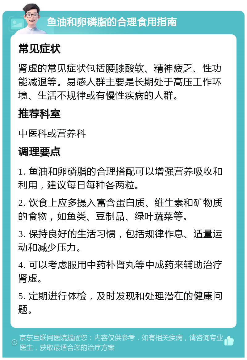 鱼油和卵磷脂的合理食用指南 常见症状 肾虚的常见症状包括腰膝酸软、精神疲乏、性功能减退等。易感人群主要是长期处于高压工作环境、生活不规律或有慢性疾病的人群。 推荐科室 中医科或营养科 调理要点 1. 鱼油和卵磷脂的合理搭配可以增强营养吸收和利用，建议每日每种各两粒。 2. 饮食上应多摄入富含蛋白质、维生素和矿物质的食物，如鱼类、豆制品、绿叶蔬菜等。 3. 保持良好的生活习惯，包括规律作息、适量运动和减少压力。 4. 可以考虑服用中药补肾丸等中成药来辅助治疗肾虚。 5. 定期进行体检，及时发现和处理潜在的健康问题。