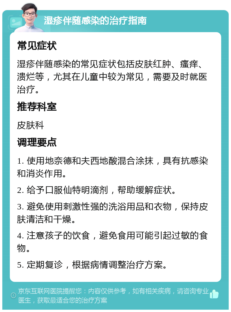 湿疹伴随感染的治疗指南 常见症状 湿疹伴随感染的常见症状包括皮肤红肿、瘙痒、溃烂等，尤其在儿童中较为常见，需要及时就医治疗。 推荐科室 皮肤科 调理要点 1. 使用地奈德和夫西地酸混合涂抹，具有抗感染和消炎作用。 2. 给予口服仙特明滴剂，帮助缓解症状。 3. 避免使用刺激性强的洗浴用品和衣物，保持皮肤清洁和干燥。 4. 注意孩子的饮食，避免食用可能引起过敏的食物。 5. 定期复诊，根据病情调整治疗方案。