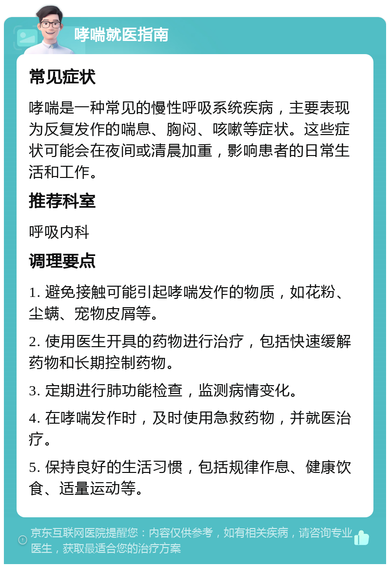 哮喘就医指南 常见症状 哮喘是一种常见的慢性呼吸系统疾病，主要表现为反复发作的喘息、胸闷、咳嗽等症状。这些症状可能会在夜间或清晨加重，影响患者的日常生活和工作。 推荐科室 呼吸内科 调理要点 1. 避免接触可能引起哮喘发作的物质，如花粉、尘螨、宠物皮屑等。 2. 使用医生开具的药物进行治疗，包括快速缓解药物和长期控制药物。 3. 定期进行肺功能检查，监测病情变化。 4. 在哮喘发作时，及时使用急救药物，并就医治疗。 5. 保持良好的生活习惯，包括规律作息、健康饮食、适量运动等。