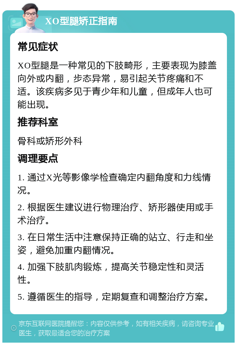 XO型腿矫正指南 常见症状 XO型腿是一种常见的下肢畸形，主要表现为膝盖向外或内翻，步态异常，易引起关节疼痛和不适。该疾病多见于青少年和儿童，但成年人也可能出现。 推荐科室 骨科或矫形外科 调理要点 1. 通过X光等影像学检查确定内翻角度和力线情况。 2. 根据医生建议进行物理治疗、矫形器使用或手术治疗。 3. 在日常生活中注意保持正确的站立、行走和坐姿，避免加重内翻情况。 4. 加强下肢肌肉锻炼，提高关节稳定性和灵活性。 5. 遵循医生的指导，定期复查和调整治疗方案。