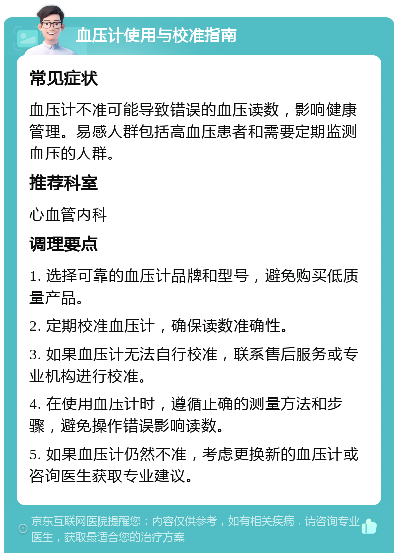 血压计使用与校准指南 常见症状 血压计不准可能导致错误的血压读数，影响健康管理。易感人群包括高血压患者和需要定期监测血压的人群。 推荐科室 心血管内科 调理要点 1. 选择可靠的血压计品牌和型号，避免购买低质量产品。 2. 定期校准血压计，确保读数准确性。 3. 如果血压计无法自行校准，联系售后服务或专业机构进行校准。 4. 在使用血压计时，遵循正确的测量方法和步骤，避免操作错误影响读数。 5. 如果血压计仍然不准，考虑更换新的血压计或咨询医生获取专业建议。