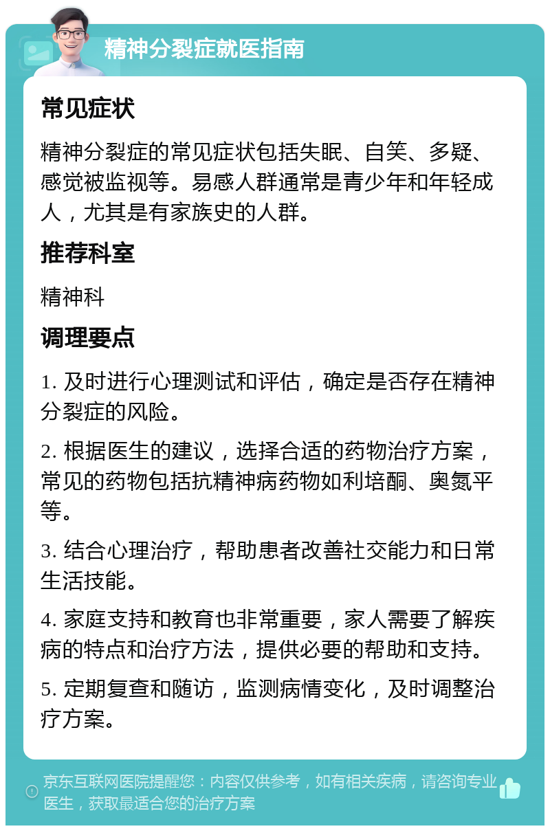 精神分裂症就医指南 常见症状 精神分裂症的常见症状包括失眠、自笑、多疑、感觉被监视等。易感人群通常是青少年和年轻成人，尤其是有家族史的人群。 推荐科室 精神科 调理要点 1. 及时进行心理测试和评估，确定是否存在精神分裂症的风险。 2. 根据医生的建议，选择合适的药物治疗方案，常见的药物包括抗精神病药物如利培酮、奥氮平等。 3. 结合心理治疗，帮助患者改善社交能力和日常生活技能。 4. 家庭支持和教育也非常重要，家人需要了解疾病的特点和治疗方法，提供必要的帮助和支持。 5. 定期复查和随访，监测病情变化，及时调整治疗方案。