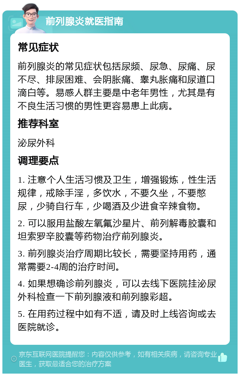 前列腺炎就医指南 常见症状 前列腺炎的常见症状包括尿频、尿急、尿痛、尿不尽、排尿困难、会阴胀痛、睾丸胀痛和尿道口滴白等。易感人群主要是中老年男性，尤其是有不良生活习惯的男性更容易患上此病。 推荐科室 泌尿外科 调理要点 1. 注意个人生活习惯及卫生，增强锻炼，性生活规律，戒除手淫，多饮水，不要久坐，不要憋尿，少骑自行车，少喝酒及少进食辛辣食物。 2. 可以服用盐酸左氧氟沙星片、前列解毒胶囊和坦索罗辛胶囊等药物治疗前列腺炎。 3. 前列腺炎治疗周期比较长，需要坚持用药，通常需要2-4周的治疗时间。 4. 如果想确诊前列腺炎，可以去线下医院挂泌尿外科检查一下前列腺液和前列腺彩超。 5. 在用药过程中如有不适，请及时上线咨询或去医院就诊。