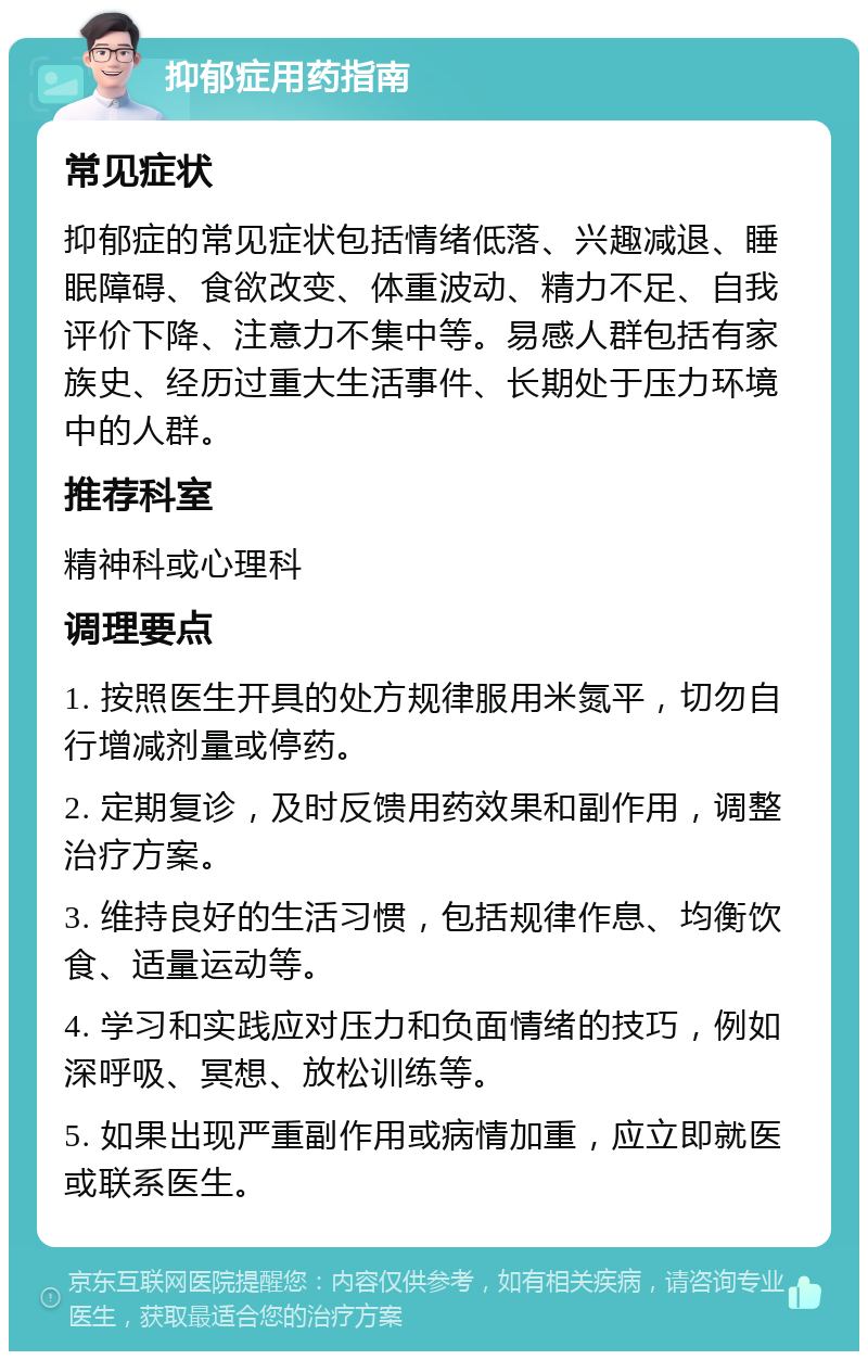 抑郁症用药指南 常见症状 抑郁症的常见症状包括情绪低落、兴趣减退、睡眠障碍、食欲改变、体重波动、精力不足、自我评价下降、注意力不集中等。易感人群包括有家族史、经历过重大生活事件、长期处于压力环境中的人群。 推荐科室 精神科或心理科 调理要点 1. 按照医生开具的处方规律服用米氮平，切勿自行增减剂量或停药。 2. 定期复诊，及时反馈用药效果和副作用，调整治疗方案。 3. 维持良好的生活习惯，包括规律作息、均衡饮食、适量运动等。 4. 学习和实践应对压力和负面情绪的技巧，例如深呼吸、冥想、放松训练等。 5. 如果出现严重副作用或病情加重，应立即就医或联系医生。