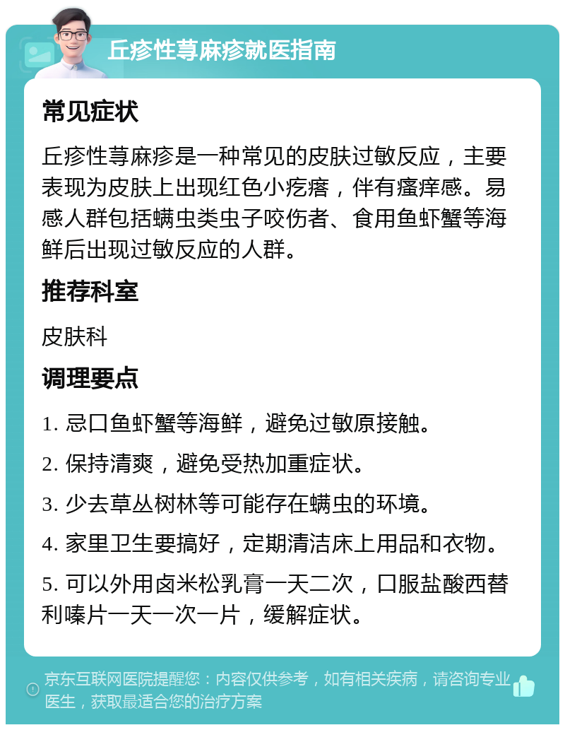 丘疹性荨麻疹就医指南 常见症状 丘疹性荨麻疹是一种常见的皮肤过敏反应，主要表现为皮肤上出现红色小疙瘩，伴有瘙痒感。易感人群包括螨虫类虫子咬伤者、食用鱼虾蟹等海鲜后出现过敏反应的人群。 推荐科室 皮肤科 调理要点 1. 忌口鱼虾蟹等海鲜，避免过敏原接触。 2. 保持清爽，避免受热加重症状。 3. 少去草丛树林等可能存在螨虫的环境。 4. 家里卫生要搞好，定期清洁床上用品和衣物。 5. 可以外用卤米松乳膏一天二次，口服盐酸西替利嗪片一天一次一片，缓解症状。