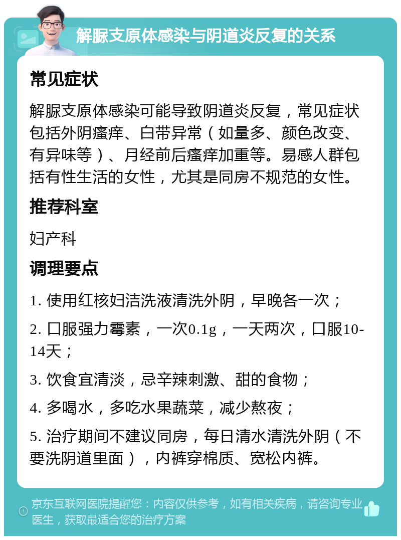 解脲支原体感染与阴道炎反复的关系 常见症状 解脲支原体感染可能导致阴道炎反复，常见症状包括外阴瘙痒、白带异常（如量多、颜色改变、有异味等）、月经前后瘙痒加重等。易感人群包括有性生活的女性，尤其是同房不规范的女性。 推荐科室 妇产科 调理要点 1. 使用红核妇洁洗液清洗外阴，早晚各一次； 2. 口服强力霉素，一次0.1g，一天两次，口服10-14天； 3. 饮食宜清淡，忌辛辣刺激、甜的食物； 4. 多喝水，多吃水果蔬菜，减少熬夜； 5. 治疗期间不建议同房，每日清水清洗外阴（不要洗阴道里面），内裤穿棉质、宽松内裤。