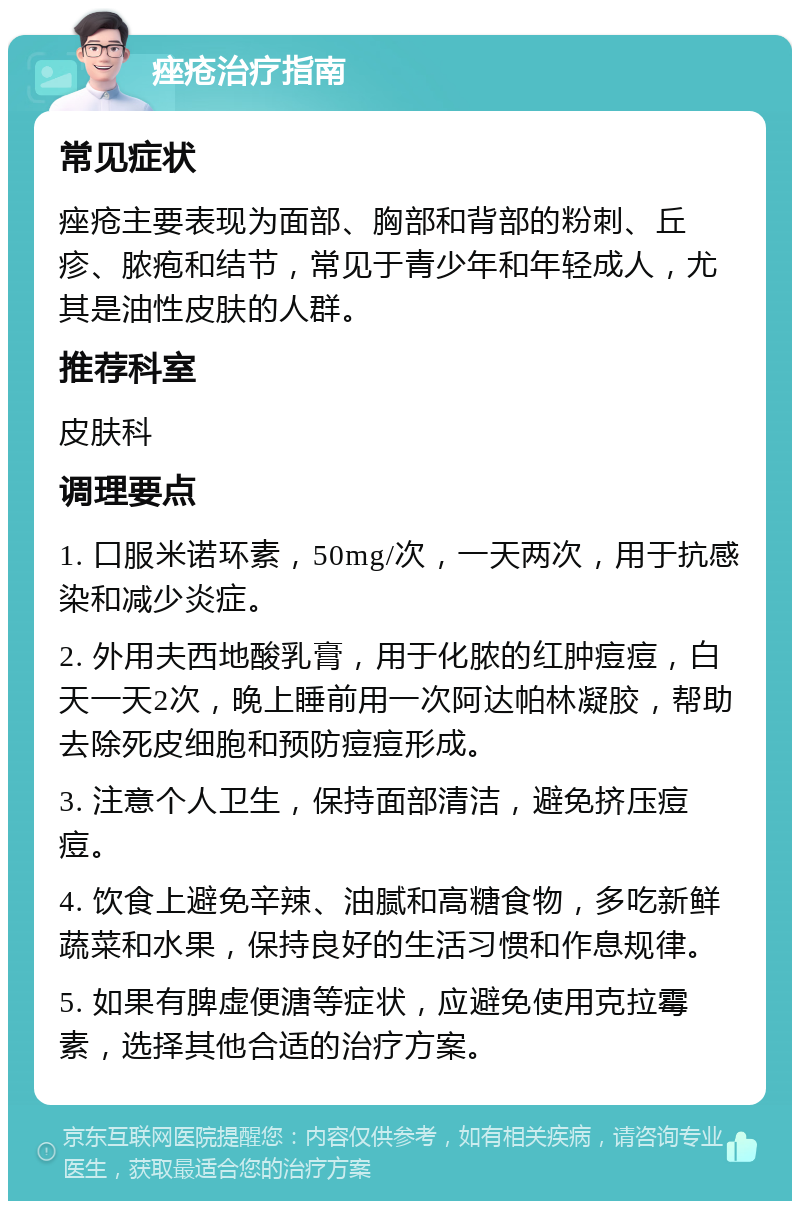 痤疮治疗指南 常见症状 痤疮主要表现为面部、胸部和背部的粉刺、丘疹、脓疱和结节，常见于青少年和年轻成人，尤其是油性皮肤的人群。 推荐科室 皮肤科 调理要点 1. 口服米诺环素，50mg/次，一天两次，用于抗感染和减少炎症。 2. 外用夫西地酸乳膏，用于化脓的红肿痘痘，白天一天2次，晚上睡前用一次阿达帕林凝胶，帮助去除死皮细胞和预防痘痘形成。 3. 注意个人卫生，保持面部清洁，避免挤压痘痘。 4. 饮食上避免辛辣、油腻和高糖食物，多吃新鲜蔬菜和水果，保持良好的生活习惯和作息规律。 5. 如果有脾虚便溏等症状，应避免使用克拉霉素，选择其他合适的治疗方案。