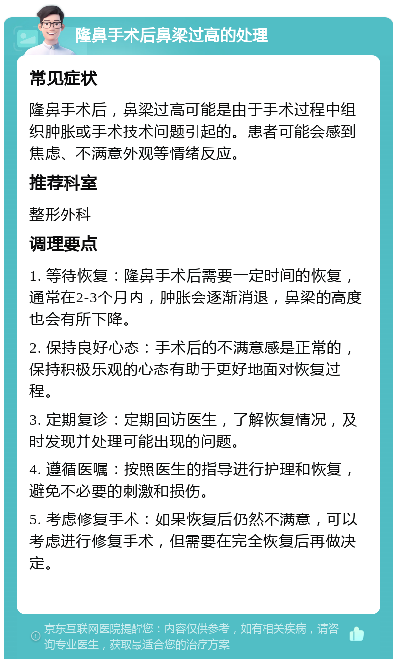 隆鼻手术后鼻梁过高的处理 常见症状 隆鼻手术后，鼻梁过高可能是由于手术过程中组织肿胀或手术技术问题引起的。患者可能会感到焦虑、不满意外观等情绪反应。 推荐科室 整形外科 调理要点 1. 等待恢复：隆鼻手术后需要一定时间的恢复，通常在2-3个月内，肿胀会逐渐消退，鼻梁的高度也会有所下降。 2. 保持良好心态：手术后的不满意感是正常的，保持积极乐观的心态有助于更好地面对恢复过程。 3. 定期复诊：定期回访医生，了解恢复情况，及时发现并处理可能出现的问题。 4. 遵循医嘱：按照医生的指导进行护理和恢复，避免不必要的刺激和损伤。 5. 考虑修复手术：如果恢复后仍然不满意，可以考虑进行修复手术，但需要在完全恢复后再做决定。