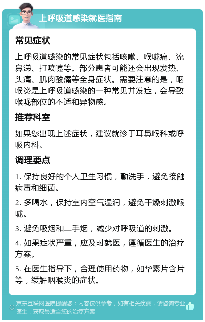 上呼吸道感染就医指南 常见症状 上呼吸道感染的常见症状包括咳嗽、喉咙痛、流鼻涕、打喷嚏等。部分患者可能还会出现发热、头痛、肌肉酸痛等全身症状。需要注意的是，咽喉炎是上呼吸道感染的一种常见并发症，会导致喉咙部位的不适和异物感。 推荐科室 如果您出现上述症状，建议就诊于耳鼻喉科或呼吸内科。 调理要点 1. 保持良好的个人卫生习惯，勤洗手，避免接触病毒和细菌。 2. 多喝水，保持室内空气湿润，避免干燥刺激喉咙。 3. 避免吸烟和二手烟，减少对呼吸道的刺激。 4. 如果症状严重，应及时就医，遵循医生的治疗方案。 5. 在医生指导下，合理使用药物，如华素片含片等，缓解咽喉炎的症状。