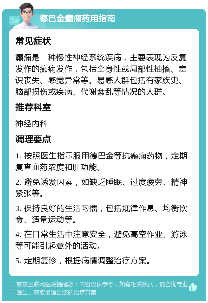 德巴金癫痫药用指南 常见症状 癫痫是一种慢性神经系统疾病，主要表现为反复发作的癫痫发作，包括全身性或局部性抽搐、意识丧失、感觉异常等。易感人群包括有家族史、脑部损伤或疾病、代谢紊乱等情况的人群。 推荐科室 神经内科 调理要点 1. 按照医生指示服用德巴金等抗癫痫药物，定期复查血药浓度和肝功能。 2. 避免诱发因素，如缺乏睡眠、过度疲劳、精神紧张等。 3. 保持良好的生活习惯，包括规律作息、均衡饮食、适量运动等。 4. 在日常生活中注意安全，避免高空作业、游泳等可能引起意外的活动。 5. 定期复诊，根据病情调整治疗方案。