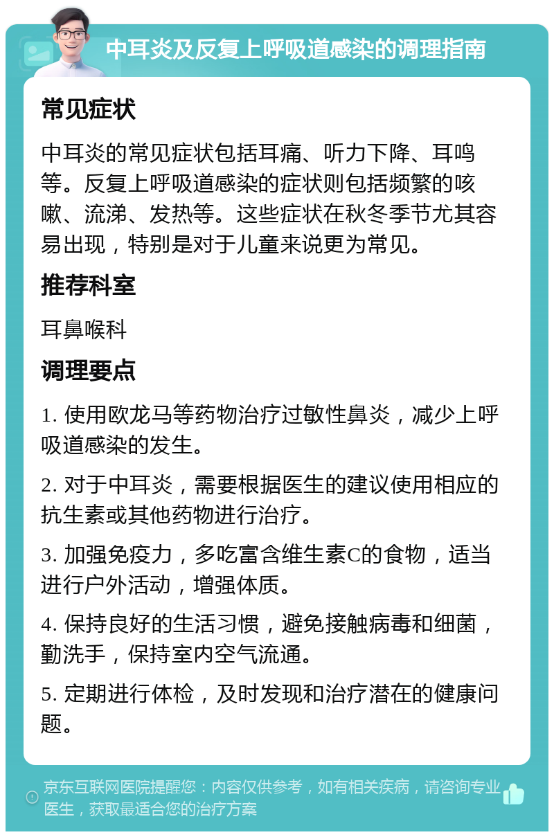 中耳炎及反复上呼吸道感染的调理指南 常见症状 中耳炎的常见症状包括耳痛、听力下降、耳鸣等。反复上呼吸道感染的症状则包括频繁的咳嗽、流涕、发热等。这些症状在秋冬季节尤其容易出现，特别是对于儿童来说更为常见。 推荐科室 耳鼻喉科 调理要点 1. 使用欧龙马等药物治疗过敏性鼻炎，减少上呼吸道感染的发生。 2. 对于中耳炎，需要根据医生的建议使用相应的抗生素或其他药物进行治疗。 3. 加强免疫力，多吃富含维生素C的食物，适当进行户外活动，增强体质。 4. 保持良好的生活习惯，避免接触病毒和细菌，勤洗手，保持室内空气流通。 5. 定期进行体检，及时发现和治疗潜在的健康问题。