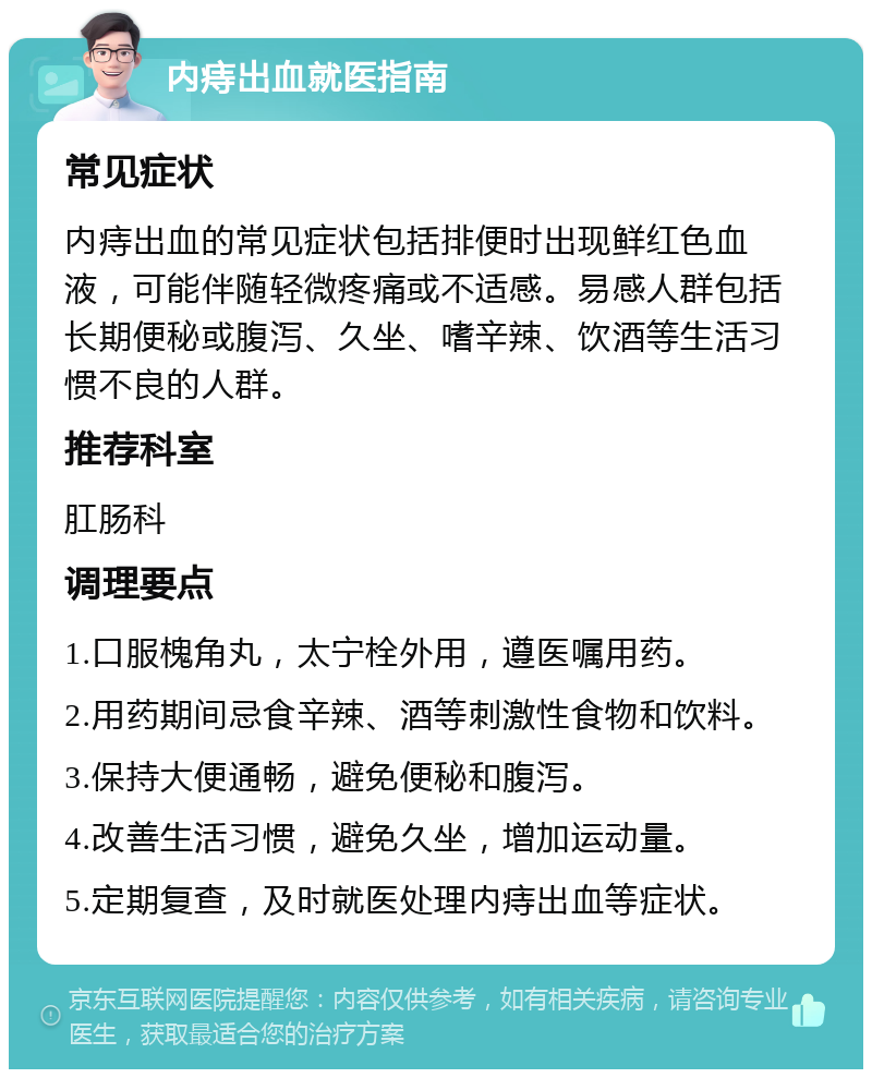 内痔出血就医指南 常见症状 内痔出血的常见症状包括排便时出现鲜红色血液，可能伴随轻微疼痛或不适感。易感人群包括长期便秘或腹泻、久坐、嗜辛辣、饮酒等生活习惯不良的人群。 推荐科室 肛肠科 调理要点 1.口服槐角丸，太宁栓外用，遵医嘱用药。 2.用药期间忌食辛辣、酒等刺激性食物和饮料。 3.保持大便通畅，避免便秘和腹泻。 4.改善生活习惯，避免久坐，增加运动量。 5.定期复查，及时就医处理内痔出血等症状。