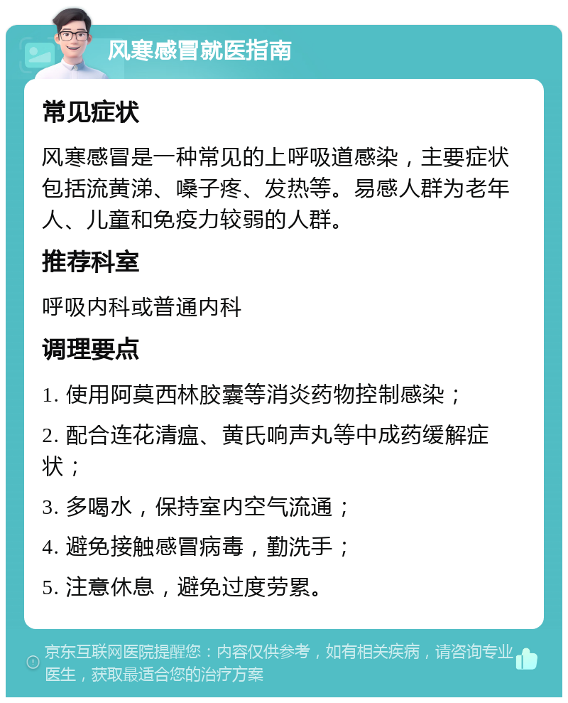 风寒感冒就医指南 常见症状 风寒感冒是一种常见的上呼吸道感染，主要症状包括流黄涕、嗓子疼、发热等。易感人群为老年人、儿童和免疫力较弱的人群。 推荐科室 呼吸内科或普通内科 调理要点 1. 使用阿莫西林胶囊等消炎药物控制感染； 2. 配合连花清瘟、黄氏响声丸等中成药缓解症状； 3. 多喝水，保持室内空气流通； 4. 避免接触感冒病毒，勤洗手； 5. 注意休息，避免过度劳累。