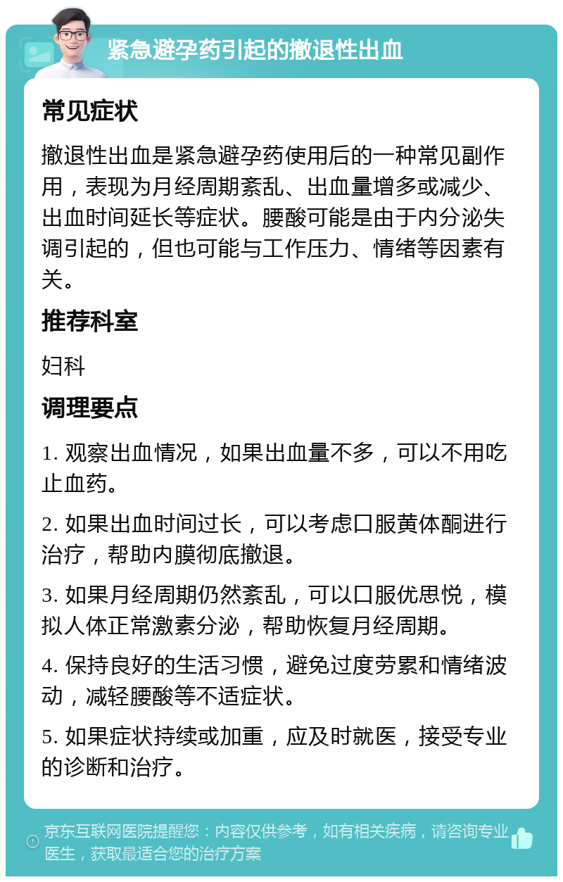 紧急避孕药引起的撤退性出血 常见症状 撤退性出血是紧急避孕药使用后的一种常见副作用，表现为月经周期紊乱、出血量增多或减少、出血时间延长等症状。腰酸可能是由于内分泌失调引起的，但也可能与工作压力、情绪等因素有关。 推荐科室 妇科 调理要点 1. 观察出血情况，如果出血量不多，可以不用吃止血药。 2. 如果出血时间过长，可以考虑口服黄体酮进行治疗，帮助内膜彻底撤退。 3. 如果月经周期仍然紊乱，可以口服优思悦，模拟人体正常激素分泌，帮助恢复月经周期。 4. 保持良好的生活习惯，避免过度劳累和情绪波动，减轻腰酸等不适症状。 5. 如果症状持续或加重，应及时就医，接受专业的诊断和治疗。