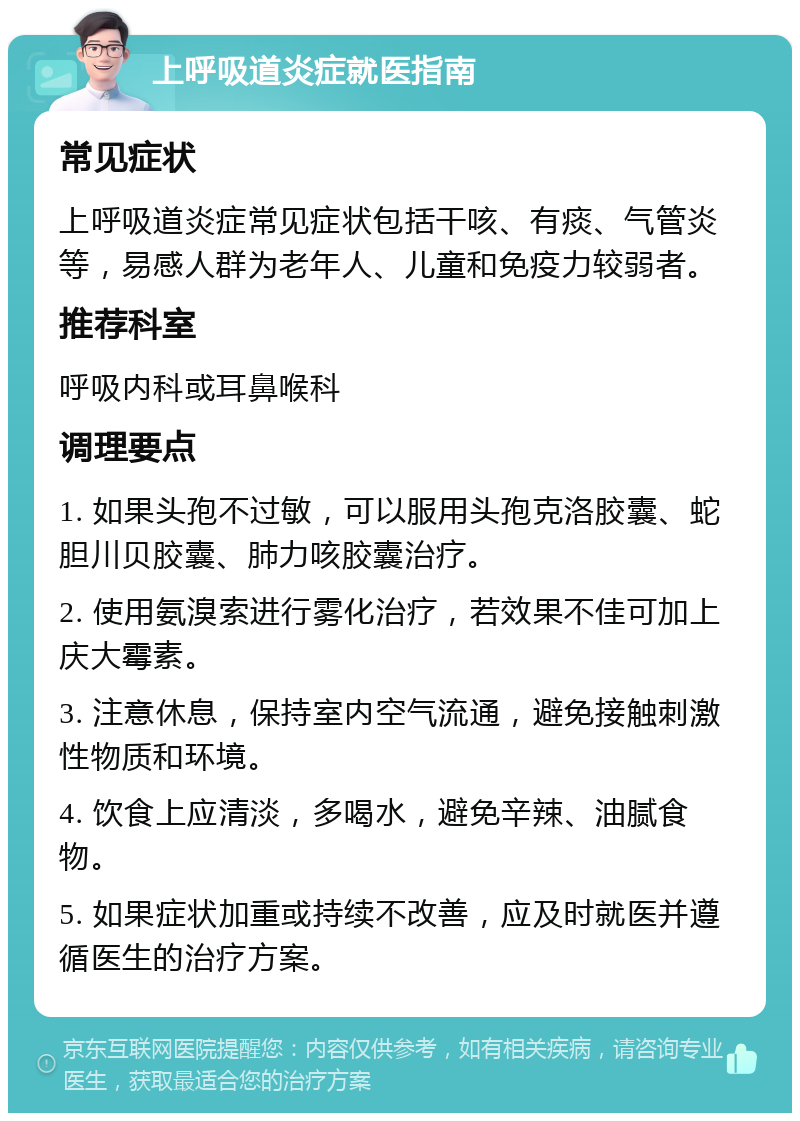 上呼吸道炎症就医指南 常见症状 上呼吸道炎症常见症状包括干咳、有痰、气管炎等，易感人群为老年人、儿童和免疫力较弱者。 推荐科室 呼吸内科或耳鼻喉科 调理要点 1. 如果头孢不过敏，可以服用头孢克洛胶囊、蛇胆川贝胶囊、肺力咳胶囊治疗。 2. 使用氨溴索进行雾化治疗，若效果不佳可加上庆大霉素。 3. 注意休息，保持室内空气流通，避免接触刺激性物质和环境。 4. 饮食上应清淡，多喝水，避免辛辣、油腻食物。 5. 如果症状加重或持续不改善，应及时就医并遵循医生的治疗方案。