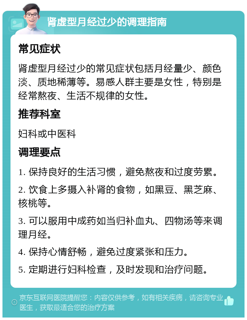 肾虚型月经过少的调理指南 常见症状 肾虚型月经过少的常见症状包括月经量少、颜色淡、质地稀薄等。易感人群主要是女性，特别是经常熬夜、生活不规律的女性。 推荐科室 妇科或中医科 调理要点 1. 保持良好的生活习惯，避免熬夜和过度劳累。 2. 饮食上多摄入补肾的食物，如黑豆、黑芝麻、核桃等。 3. 可以服用中成药如当归补血丸、四物汤等来调理月经。 4. 保持心情舒畅，避免过度紧张和压力。 5. 定期进行妇科检查，及时发现和治疗问题。