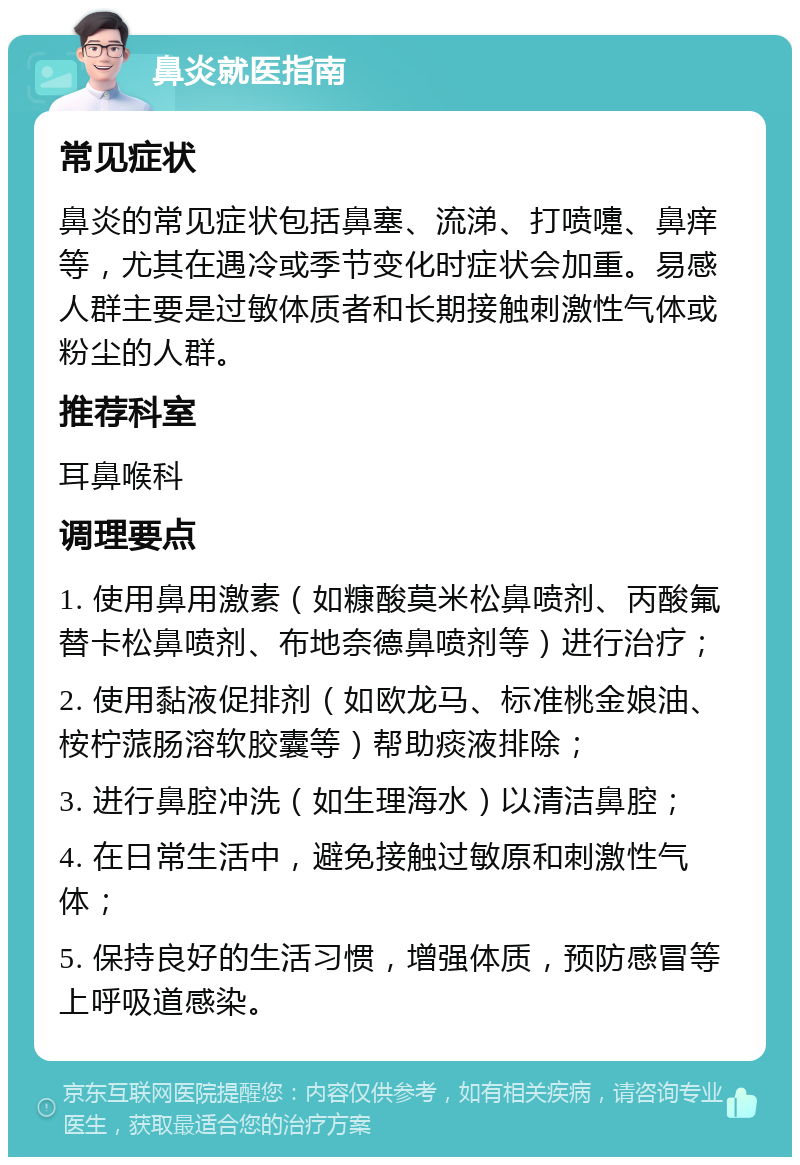 鼻炎就医指南 常见症状 鼻炎的常见症状包括鼻塞、流涕、打喷嚏、鼻痒等，尤其在遇冷或季节变化时症状会加重。易感人群主要是过敏体质者和长期接触刺激性气体或粉尘的人群。 推荐科室 耳鼻喉科 调理要点 1. 使用鼻用激素（如糠酸莫米松鼻喷剂、丙酸氟替卡松鼻喷剂、布地奈德鼻喷剂等）进行治疗； 2. 使用黏液促排剂（如欧龙马、标准桃金娘油、桉柠蒎肠溶软胶囊等）帮助痰液排除； 3. 进行鼻腔冲洗（如生理海水）以清洁鼻腔； 4. 在日常生活中，避免接触过敏原和刺激性气体； 5. 保持良好的生活习惯，增强体质，预防感冒等上呼吸道感染。