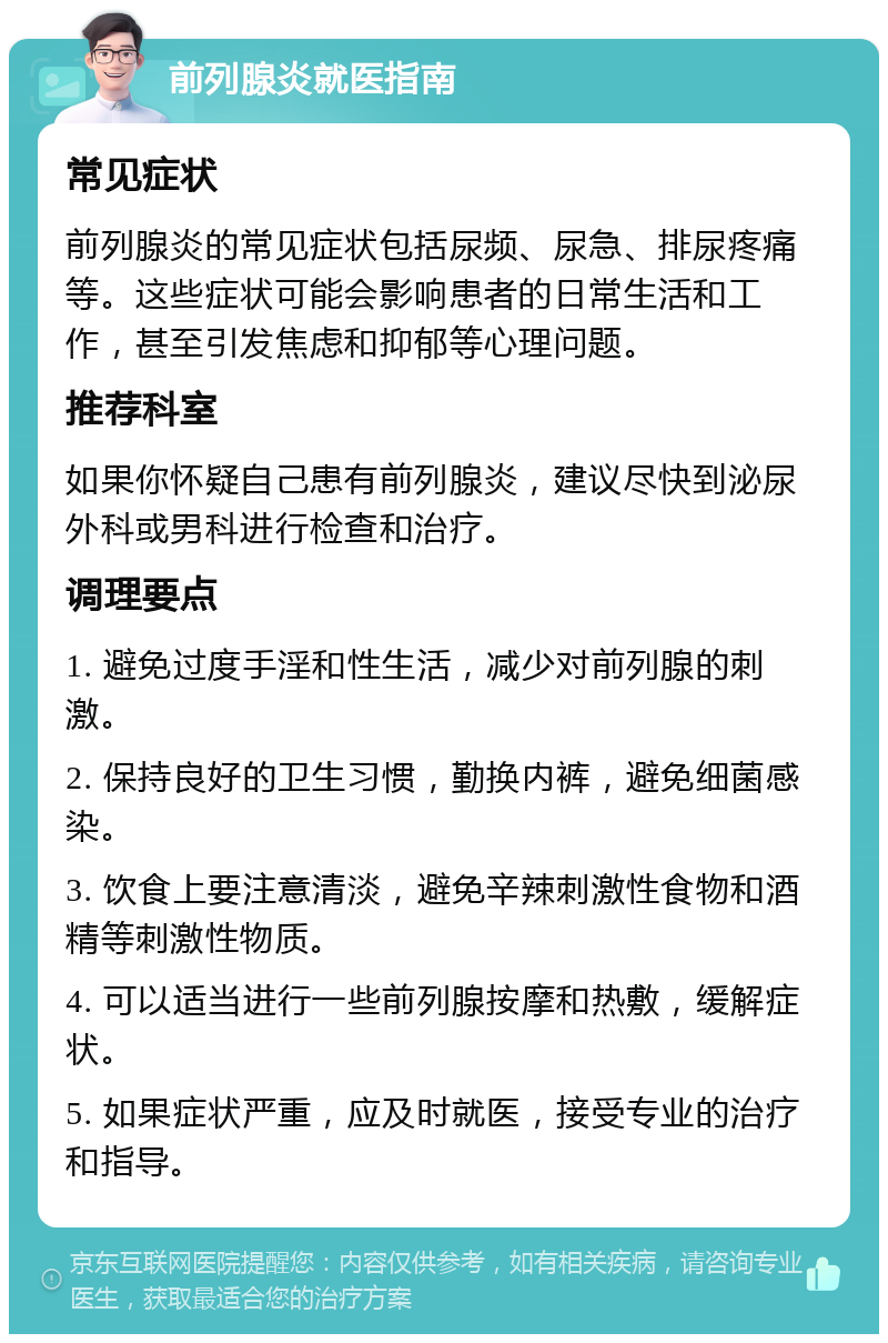 前列腺炎就医指南 常见症状 前列腺炎的常见症状包括尿频、尿急、排尿疼痛等。这些症状可能会影响患者的日常生活和工作，甚至引发焦虑和抑郁等心理问题。 推荐科室 如果你怀疑自己患有前列腺炎，建议尽快到泌尿外科或男科进行检查和治疗。 调理要点 1. 避免过度手淫和性生活，减少对前列腺的刺激。 2. 保持良好的卫生习惯，勤换内裤，避免细菌感染。 3. 饮食上要注意清淡，避免辛辣刺激性食物和酒精等刺激性物质。 4. 可以适当进行一些前列腺按摩和热敷，缓解症状。 5. 如果症状严重，应及时就医，接受专业的治疗和指导。