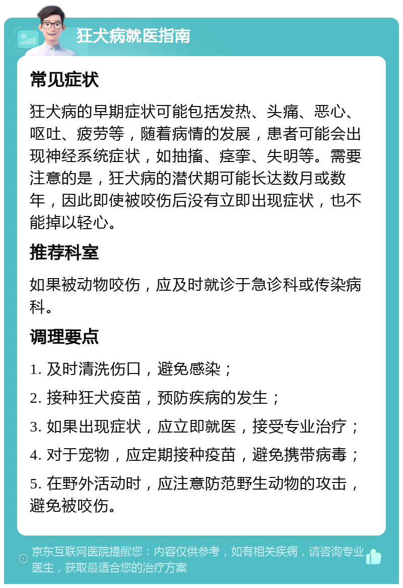 狂犬病就医指南 常见症状 狂犬病的早期症状可能包括发热、头痛、恶心、呕吐、疲劳等，随着病情的发展，患者可能会出现神经系统症状，如抽搐、痉挛、失明等。需要注意的是，狂犬病的潜伏期可能长达数月或数年，因此即使被咬伤后没有立即出现症状，也不能掉以轻心。 推荐科室 如果被动物咬伤，应及时就诊于急诊科或传染病科。 调理要点 1. 及时清洗伤口，避免感染； 2. 接种狂犬疫苗，预防疾病的发生； 3. 如果出现症状，应立即就医，接受专业治疗； 4. 对于宠物，应定期接种疫苗，避免携带病毒； 5. 在野外活动时，应注意防范野生动物的攻击，避免被咬伤。