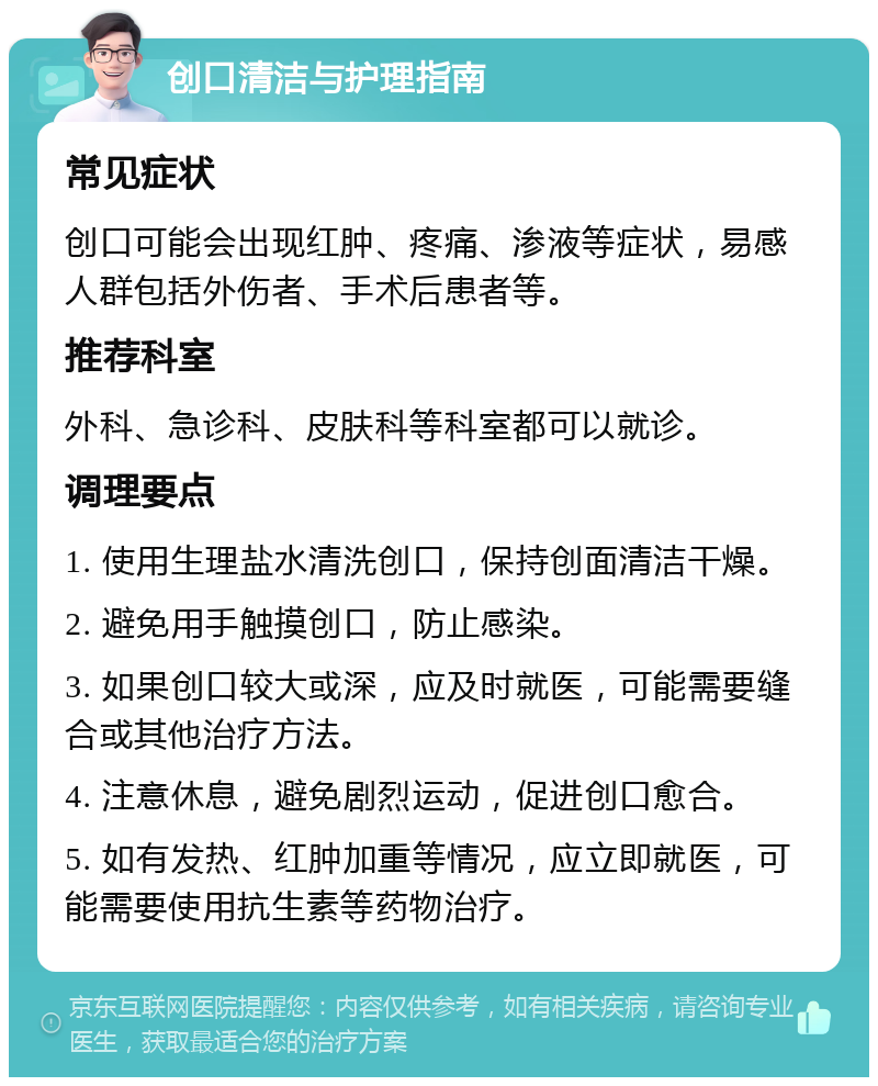 创口清洁与护理指南 常见症状 创口可能会出现红肿、疼痛、渗液等症状，易感人群包括外伤者、手术后患者等。 推荐科室 外科、急诊科、皮肤科等科室都可以就诊。 调理要点 1. 使用生理盐水清洗创口，保持创面清洁干燥。 2. 避免用手触摸创口，防止感染。 3. 如果创口较大或深，应及时就医，可能需要缝合或其他治疗方法。 4. 注意休息，避免剧烈运动，促进创口愈合。 5. 如有发热、红肿加重等情况，应立即就医，可能需要使用抗生素等药物治疗。