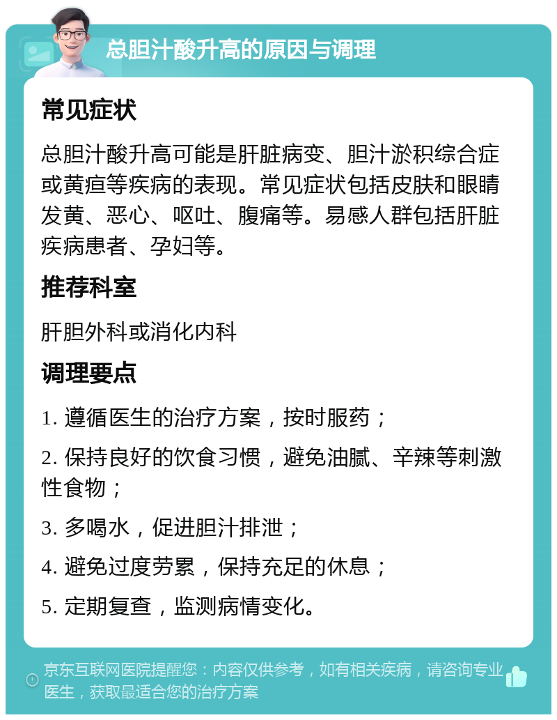 总胆汁酸升高的原因与调理 常见症状 总胆汁酸升高可能是肝脏病变、胆汁淤积综合症或黄疸等疾病的表现。常见症状包括皮肤和眼睛发黄、恶心、呕吐、腹痛等。易感人群包括肝脏疾病患者、孕妇等。 推荐科室 肝胆外科或消化内科 调理要点 1. 遵循医生的治疗方案，按时服药； 2. 保持良好的饮食习惯，避免油腻、辛辣等刺激性食物； 3. 多喝水，促进胆汁排泄； 4. 避免过度劳累，保持充足的休息； 5. 定期复查，监测病情变化。