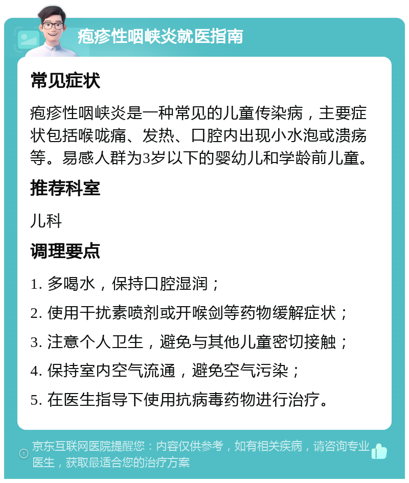 疱疹性咽峡炎就医指南 常见症状 疱疹性咽峡炎是一种常见的儿童传染病，主要症状包括喉咙痛、发热、口腔内出现小水泡或溃疡等。易感人群为3岁以下的婴幼儿和学龄前儿童。 推荐科室 儿科 调理要点 1. 多喝水，保持口腔湿润； 2. 使用干扰素喷剂或开喉剑等药物缓解症状； 3. 注意个人卫生，避免与其他儿童密切接触； 4. 保持室内空气流通，避免空气污染； 5. 在医生指导下使用抗病毒药物进行治疗。