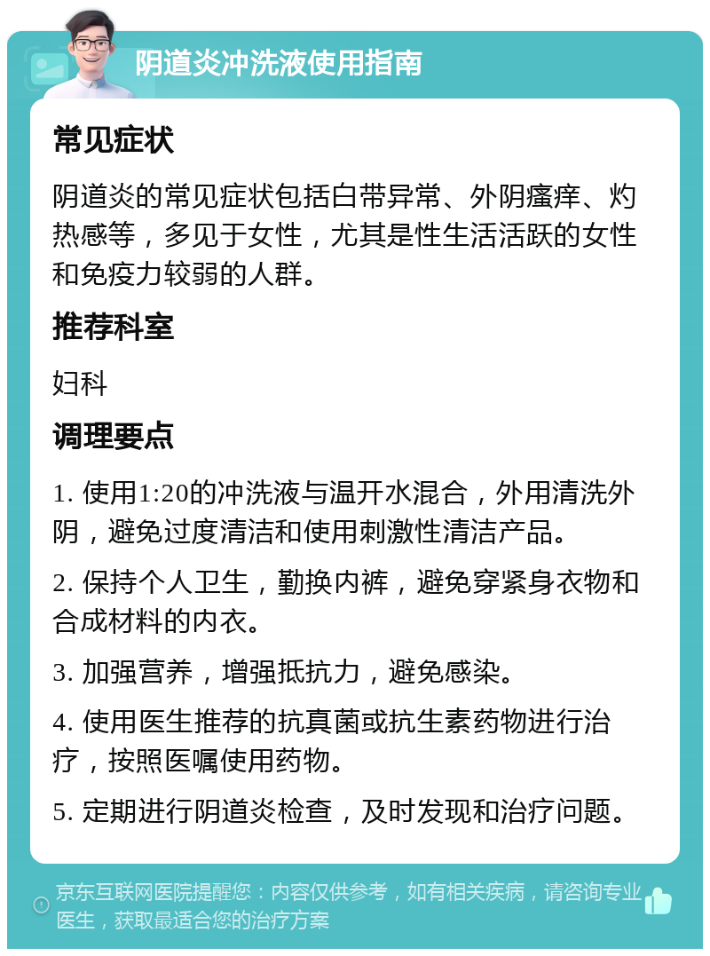 阴道炎冲洗液使用指南 常见症状 阴道炎的常见症状包括白带异常、外阴瘙痒、灼热感等，多见于女性，尤其是性生活活跃的女性和免疫力较弱的人群。 推荐科室 妇科 调理要点 1. 使用1:20的冲洗液与温开水混合，外用清洗外阴，避免过度清洁和使用刺激性清洁产品。 2. 保持个人卫生，勤换内裤，避免穿紧身衣物和合成材料的内衣。 3. 加强营养，增强抵抗力，避免感染。 4. 使用医生推荐的抗真菌或抗生素药物进行治疗，按照医嘱使用药物。 5. 定期进行阴道炎检查，及时发现和治疗问题。