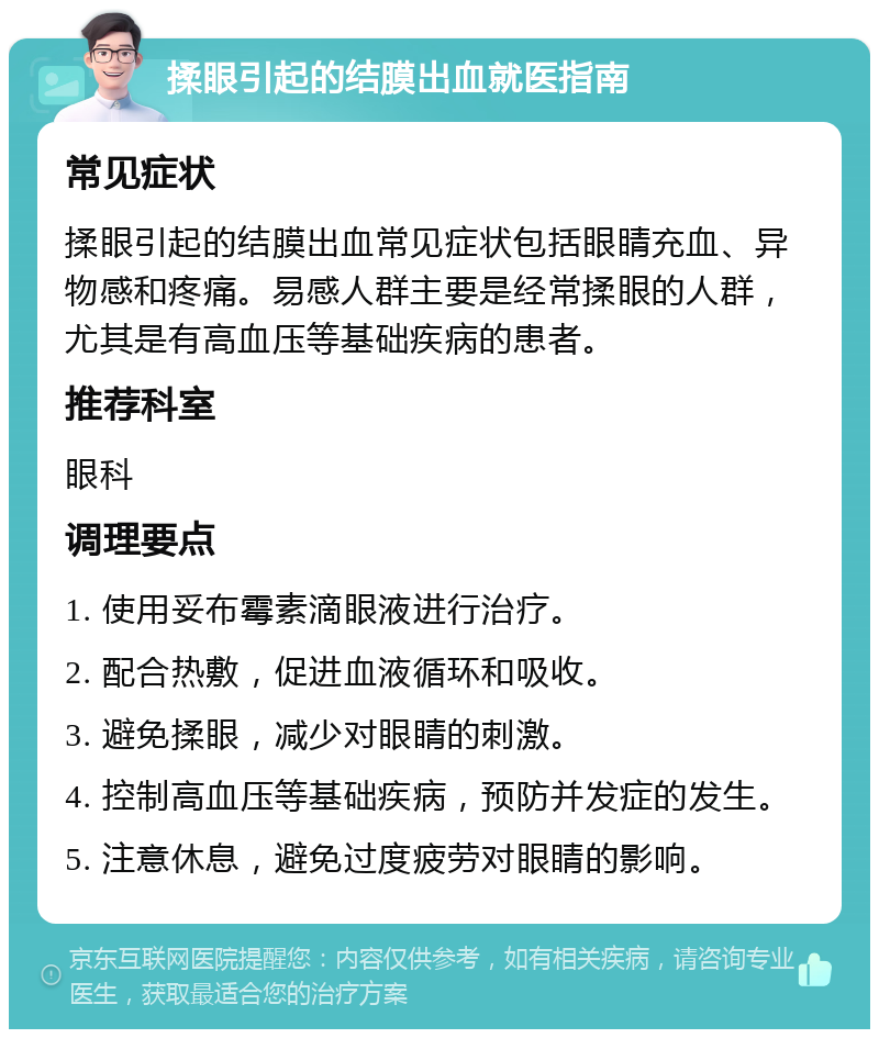 揉眼引起的结膜出血就医指南 常见症状 揉眼引起的结膜出血常见症状包括眼睛充血、异物感和疼痛。易感人群主要是经常揉眼的人群，尤其是有高血压等基础疾病的患者。 推荐科室 眼科 调理要点 1. 使用妥布霉素滴眼液进行治疗。 2. 配合热敷，促进血液循环和吸收。 3. 避免揉眼，减少对眼睛的刺激。 4. 控制高血压等基础疾病，预防并发症的发生。 5. 注意休息，避免过度疲劳对眼睛的影响。