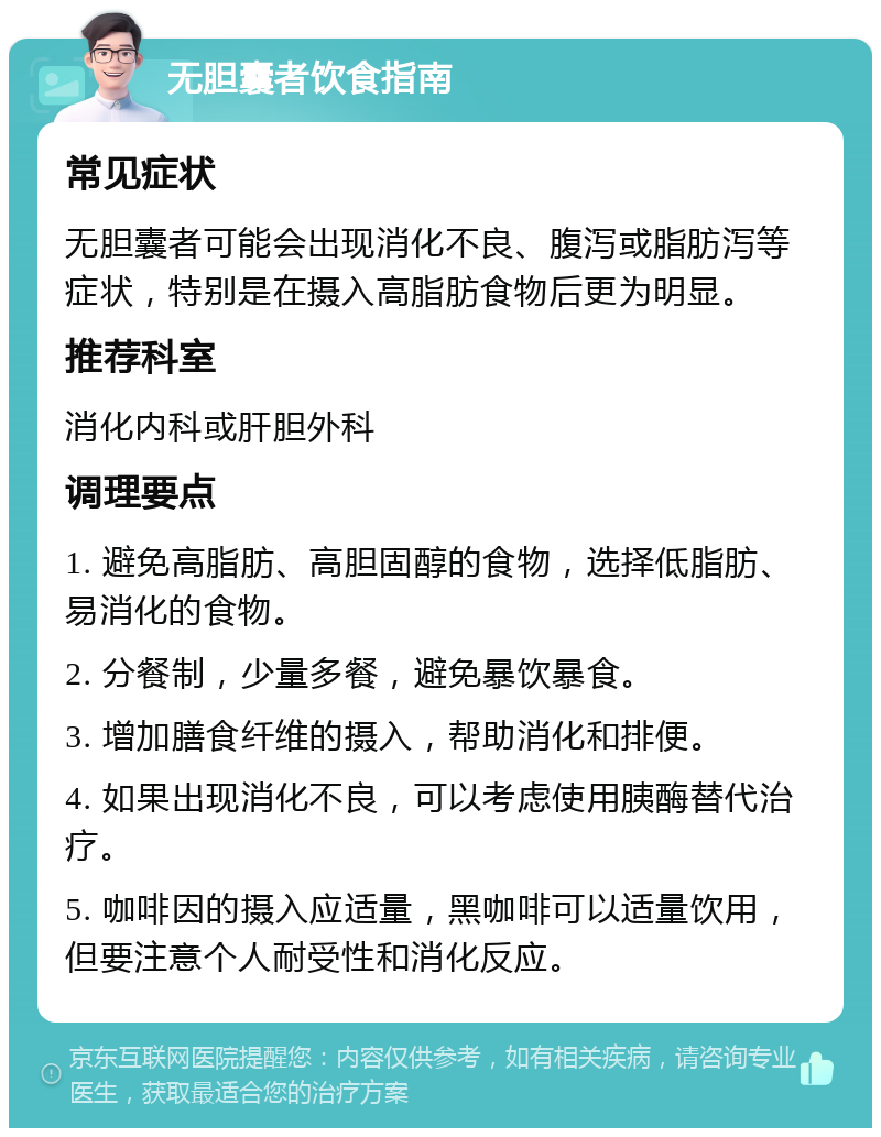 无胆囊者饮食指南 常见症状 无胆囊者可能会出现消化不良、腹泻或脂肪泻等症状，特别是在摄入高脂肪食物后更为明显。 推荐科室 消化内科或肝胆外科 调理要点 1. 避免高脂肪、高胆固醇的食物，选择低脂肪、易消化的食物。 2. 分餐制，少量多餐，避免暴饮暴食。 3. 增加膳食纤维的摄入，帮助消化和排便。 4. 如果出现消化不良，可以考虑使用胰酶替代治疗。 5. 咖啡因的摄入应适量，黑咖啡可以适量饮用，但要注意个人耐受性和消化反应。