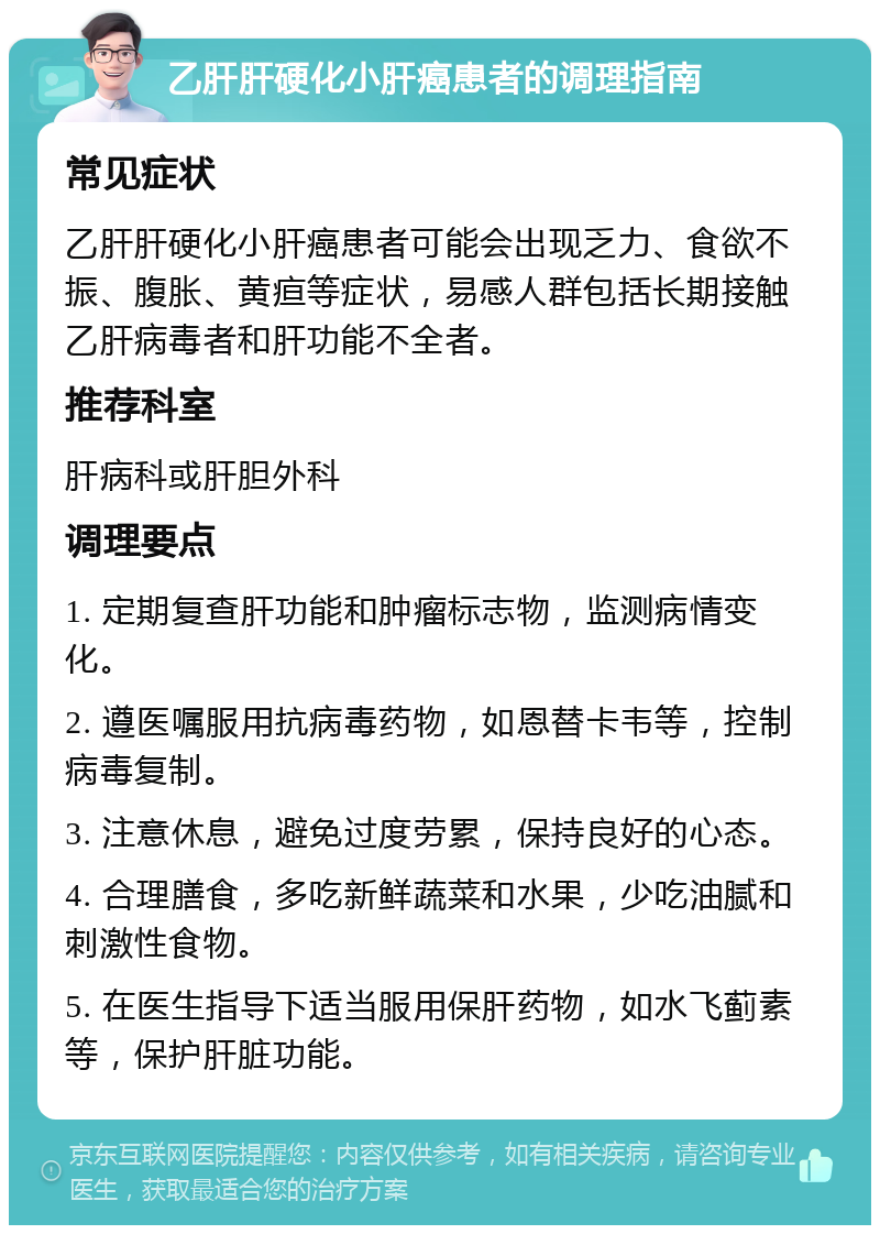 乙肝肝硬化小肝癌患者的调理指南 常见症状 乙肝肝硬化小肝癌患者可能会出现乏力、食欲不振、腹胀、黄疸等症状，易感人群包括长期接触乙肝病毒者和肝功能不全者。 推荐科室 肝病科或肝胆外科 调理要点 1. 定期复查肝功能和肿瘤标志物，监测病情变化。 2. 遵医嘱服用抗病毒药物，如恩替卡韦等，控制病毒复制。 3. 注意休息，避免过度劳累，保持良好的心态。 4. 合理膳食，多吃新鲜蔬菜和水果，少吃油腻和刺激性食物。 5. 在医生指导下适当服用保肝药物，如水飞蓟素等，保护肝脏功能。