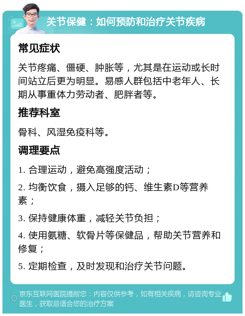 关节保健：如何预防和治疗关节疾病 常见症状 关节疼痛、僵硬、肿胀等，尤其是在运动或长时间站立后更为明显。易感人群包括中老年人、长期从事重体力劳动者、肥胖者等。 推荐科室 骨科、风湿免疫科等。 调理要点 1. 合理运动，避免高强度活动； 2. 均衡饮食，摄入足够的钙、维生素D等营养素； 3. 保持健康体重，减轻关节负担； 4. 使用氨糖、软骨片等保健品，帮助关节营养和修复； 5. 定期检查，及时发现和治疗关节问题。