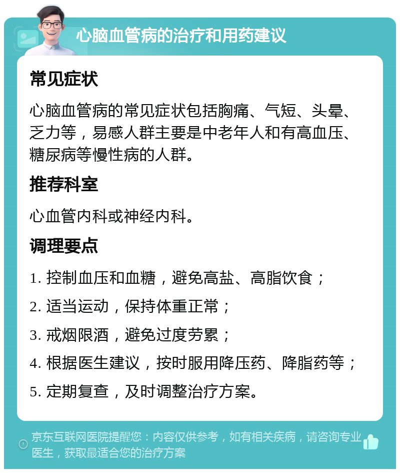 心脑血管病的治疗和用药建议 常见症状 心脑血管病的常见症状包括胸痛、气短、头晕、乏力等，易感人群主要是中老年人和有高血压、糖尿病等慢性病的人群。 推荐科室 心血管内科或神经内科。 调理要点 1. 控制血压和血糖，避免高盐、高脂饮食； 2. 适当运动，保持体重正常； 3. 戒烟限酒，避免过度劳累； 4. 根据医生建议，按时服用降压药、降脂药等； 5. 定期复查，及时调整治疗方案。