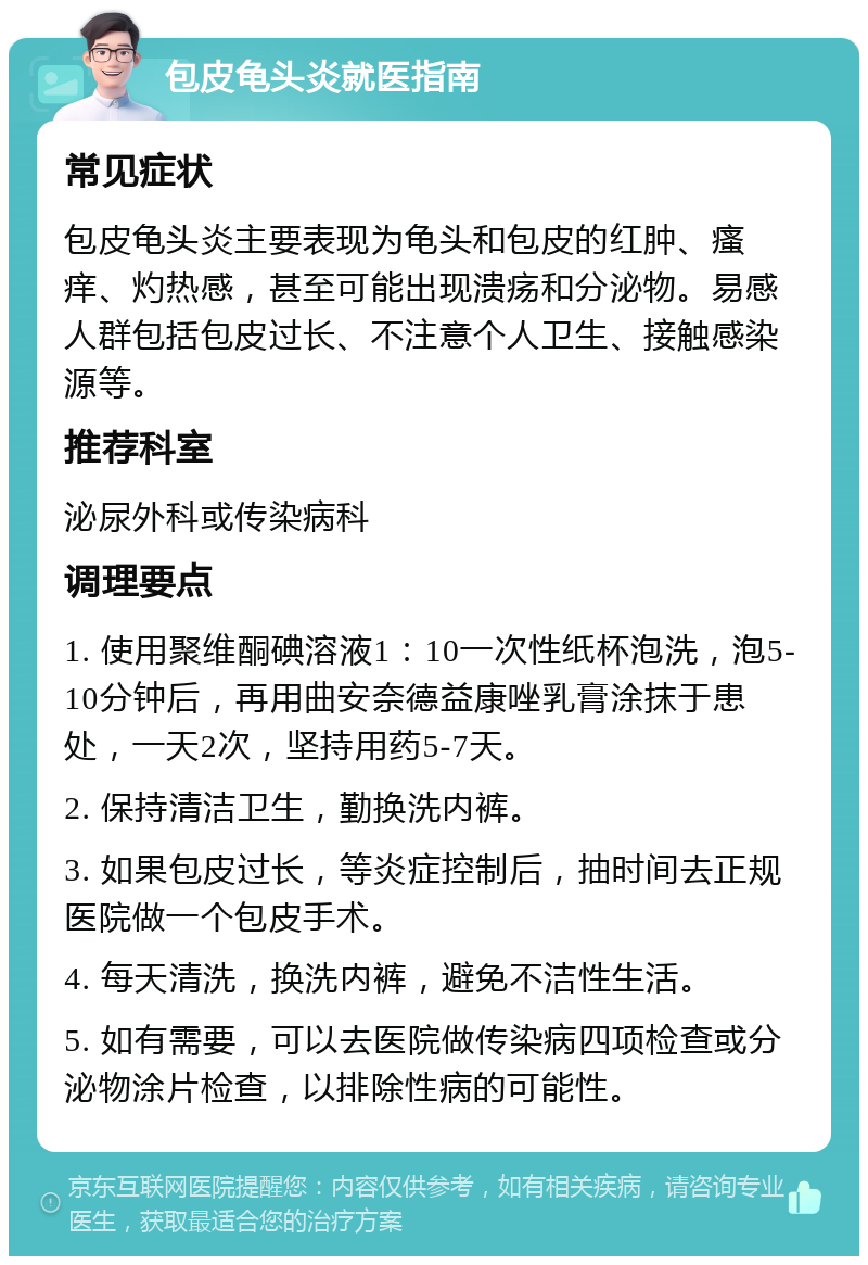 包皮龟头炎就医指南 常见症状 包皮龟头炎主要表现为龟头和包皮的红肿、瘙痒、灼热感，甚至可能出现溃疡和分泌物。易感人群包括包皮过长、不注意个人卫生、接触感染源等。 推荐科室 泌尿外科或传染病科 调理要点 1. 使用聚维酮碘溶液1：10一次性纸杯泡洗，泡5-10分钟后，再用曲安奈德益康唑乳膏涂抹于患处，一天2次，坚持用药5-7天。 2. 保持清洁卫生，勤换洗内裤。 3. 如果包皮过长，等炎症控制后，抽时间去正规医院做一个包皮手术。 4. 每天清洗，换洗内裤，避免不洁性生活。 5. 如有需要，可以去医院做传染病四项检查或分泌物涂片检查，以排除性病的可能性。