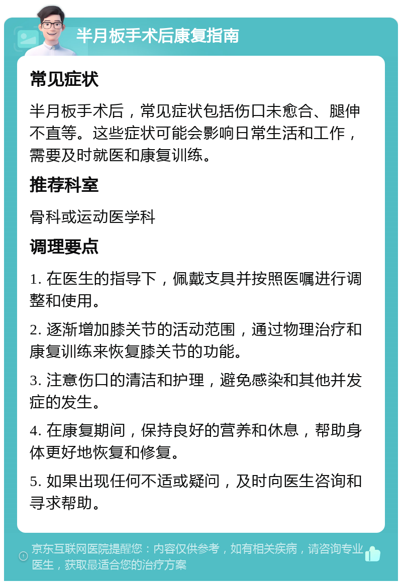 半月板手术后康复指南 常见症状 半月板手术后，常见症状包括伤口未愈合、腿伸不直等。这些症状可能会影响日常生活和工作，需要及时就医和康复训练。 推荐科室 骨科或运动医学科 调理要点 1. 在医生的指导下，佩戴支具并按照医嘱进行调整和使用。 2. 逐渐增加膝关节的活动范围，通过物理治疗和康复训练来恢复膝关节的功能。 3. 注意伤口的清洁和护理，避免感染和其他并发症的发生。 4. 在康复期间，保持良好的营养和休息，帮助身体更好地恢复和修复。 5. 如果出现任何不适或疑问，及时向医生咨询和寻求帮助。