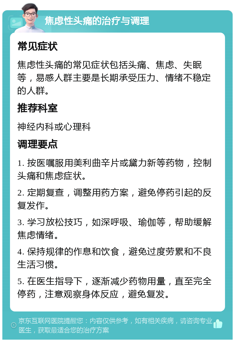 焦虑性头痛的治疗与调理 常见症状 焦虑性头痛的常见症状包括头痛、焦虑、失眠等，易感人群主要是长期承受压力、情绪不稳定的人群。 推荐科室 神经内科或心理科 调理要点 1. 按医嘱服用美利曲辛片或黛力新等药物，控制头痛和焦虑症状。 2. 定期复查，调整用药方案，避免停药引起的反复发作。 3. 学习放松技巧，如深呼吸、瑜伽等，帮助缓解焦虑情绪。 4. 保持规律的作息和饮食，避免过度劳累和不良生活习惯。 5. 在医生指导下，逐渐减少药物用量，直至完全停药，注意观察身体反应，避免复发。