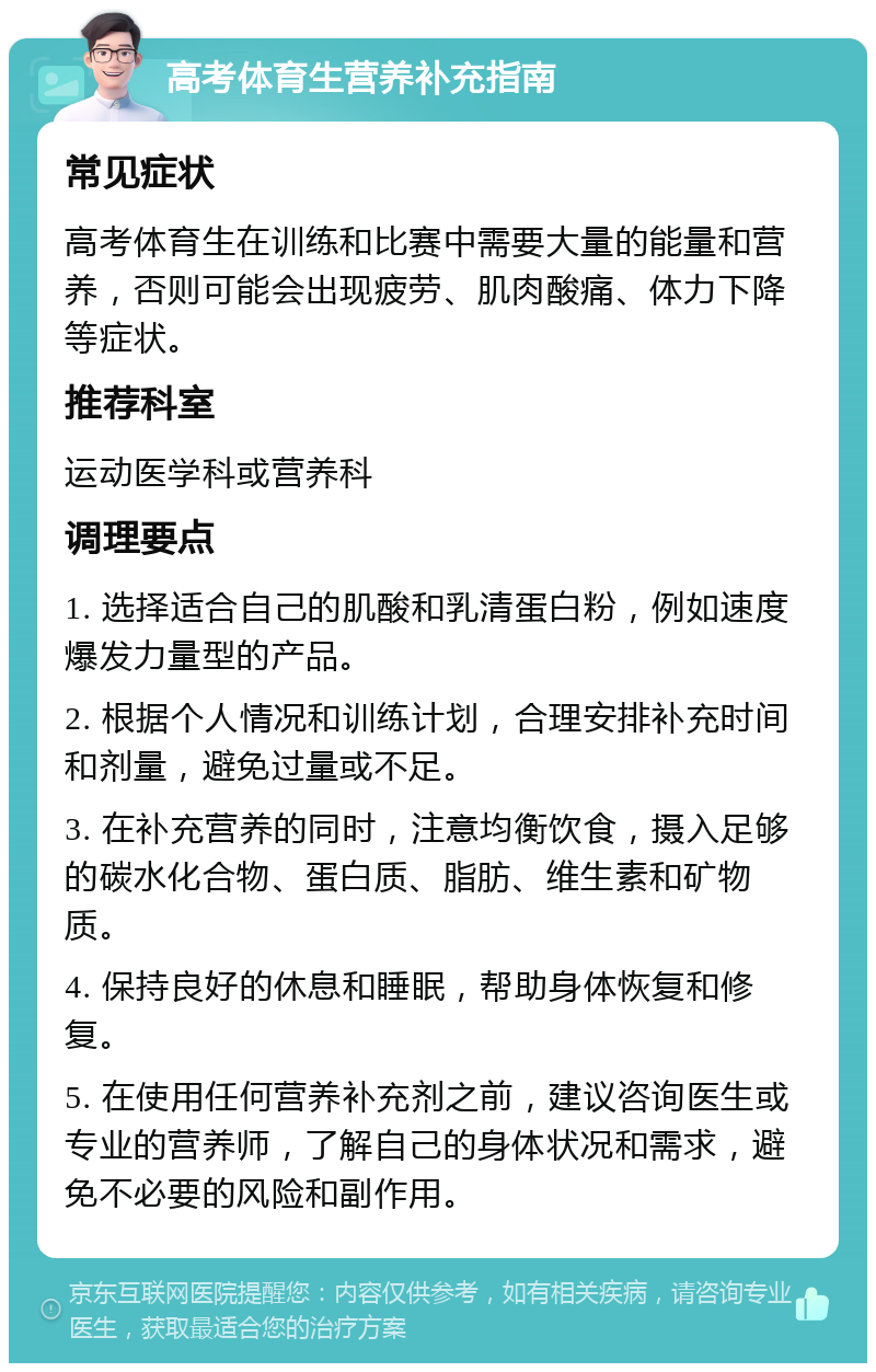 高考体育生营养补充指南 常见症状 高考体育生在训练和比赛中需要大量的能量和营养，否则可能会出现疲劳、肌肉酸痛、体力下降等症状。 推荐科室 运动医学科或营养科 调理要点 1. 选择适合自己的肌酸和乳清蛋白粉，例如速度爆发力量型的产品。 2. 根据个人情况和训练计划，合理安排补充时间和剂量，避免过量或不足。 3. 在补充营养的同时，注意均衡饮食，摄入足够的碳水化合物、蛋白质、脂肪、维生素和矿物质。 4. 保持良好的休息和睡眠，帮助身体恢复和修复。 5. 在使用任何营养补充剂之前，建议咨询医生或专业的营养师，了解自己的身体状况和需求，避免不必要的风险和副作用。