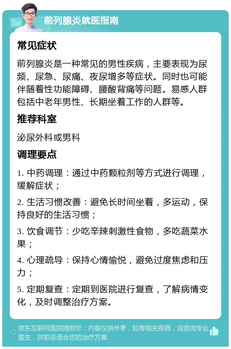 前列腺炎就医指南 常见症状 前列腺炎是一种常见的男性疾病，主要表现为尿频、尿急、尿痛、夜尿增多等症状。同时也可能伴随着性功能障碍、腰酸背痛等问题。易感人群包括中老年男性、长期坐着工作的人群等。 推荐科室 泌尿外科或男科 调理要点 1. 中药调理：通过中药颗粒剂等方式进行调理，缓解症状； 2. 生活习惯改善：避免长时间坐着，多运动，保持良好的生活习惯； 3. 饮食调节：少吃辛辣刺激性食物，多吃蔬菜水果； 4. 心理疏导：保持心情愉悦，避免过度焦虑和压力； 5. 定期复查：定期到医院进行复查，了解病情变化，及时调整治疗方案。