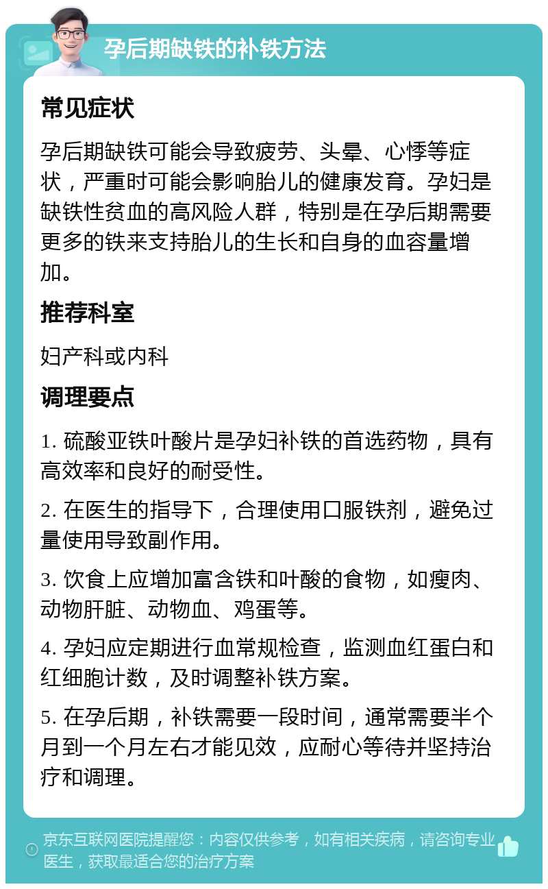 孕后期缺铁的补铁方法 常见症状 孕后期缺铁可能会导致疲劳、头晕、心悸等症状，严重时可能会影响胎儿的健康发育。孕妇是缺铁性贫血的高风险人群，特别是在孕后期需要更多的铁来支持胎儿的生长和自身的血容量增加。 推荐科室 妇产科或内科 调理要点 1. 硫酸亚铁叶酸片是孕妇补铁的首选药物，具有高效率和良好的耐受性。 2. 在医生的指导下，合理使用口服铁剂，避免过量使用导致副作用。 3. 饮食上应增加富含铁和叶酸的食物，如瘦肉、动物肝脏、动物血、鸡蛋等。 4. 孕妇应定期进行血常规检查，监测血红蛋白和红细胞计数，及时调整补铁方案。 5. 在孕后期，补铁需要一段时间，通常需要半个月到一个月左右才能见效，应耐心等待并坚持治疗和调理。