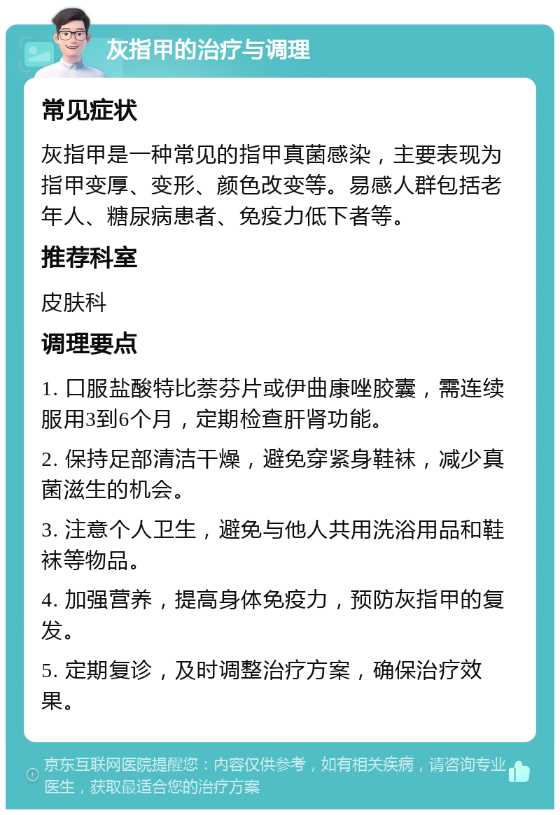 灰指甲的治疗与调理 常见症状 灰指甲是一种常见的指甲真菌感染，主要表现为指甲变厚、变形、颜色改变等。易感人群包括老年人、糖尿病患者、免疫力低下者等。 推荐科室 皮肤科 调理要点 1. 口服盐酸特比萘芬片或伊曲康唑胶囊，需连续服用3到6个月，定期检查肝肾功能。 2. 保持足部清洁干燥，避免穿紧身鞋袜，减少真菌滋生的机会。 3. 注意个人卫生，避免与他人共用洗浴用品和鞋袜等物品。 4. 加强营养，提高身体免疫力，预防灰指甲的复发。 5. 定期复诊，及时调整治疗方案，确保治疗效果。