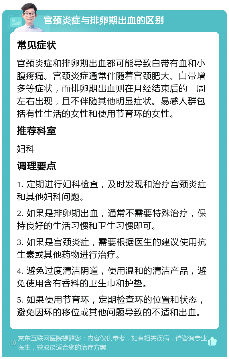 宫颈炎症与排卵期出血的区别 常见症状 宫颈炎症和排卵期出血都可能导致白带有血和小腹疼痛。宫颈炎症通常伴随着宫颈肥大、白带增多等症状，而排卵期出血则在月经结束后的一周左右出现，且不伴随其他明显症状。易感人群包括有性生活的女性和使用节育环的女性。 推荐科室 妇科 调理要点 1. 定期进行妇科检查，及时发现和治疗宫颈炎症和其他妇科问题。 2. 如果是排卵期出血，通常不需要特殊治疗，保持良好的生活习惯和卫生习惯即可。 3. 如果是宫颈炎症，需要根据医生的建议使用抗生素或其他药物进行治疗。 4. 避免过度清洁阴道，使用温和的清洁产品，避免使用含有香料的卫生巾和护垫。 5. 如果使用节育环，定期检查环的位置和状态，避免因环的移位或其他问题导致的不适和出血。