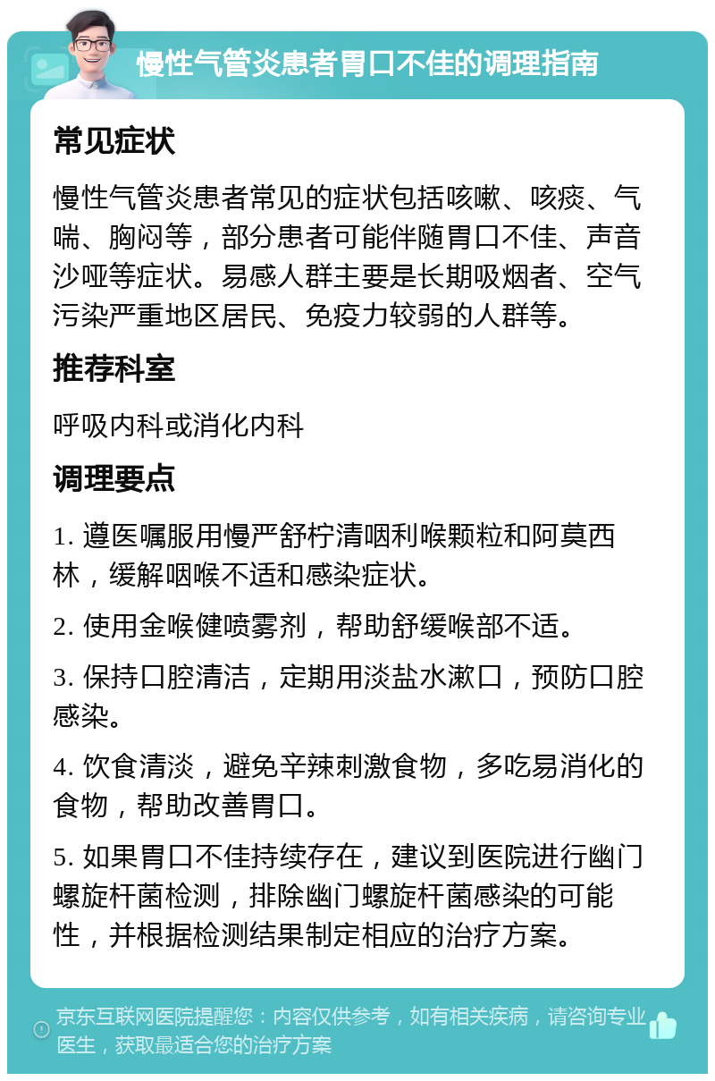 慢性气管炎患者胃口不佳的调理指南 常见症状 慢性气管炎患者常见的症状包括咳嗽、咳痰、气喘、胸闷等，部分患者可能伴随胃口不佳、声音沙哑等症状。易感人群主要是长期吸烟者、空气污染严重地区居民、免疫力较弱的人群等。 推荐科室 呼吸内科或消化内科 调理要点 1. 遵医嘱服用慢严舒柠清咽利喉颗粒和阿莫西林，缓解咽喉不适和感染症状。 2. 使用金喉健喷雾剂，帮助舒缓喉部不适。 3. 保持口腔清洁，定期用淡盐水漱口，预防口腔感染。 4. 饮食清淡，避免辛辣刺激食物，多吃易消化的食物，帮助改善胃口。 5. 如果胃口不佳持续存在，建议到医院进行幽门螺旋杆菌检测，排除幽门螺旋杆菌感染的可能性，并根据检测结果制定相应的治疗方案。