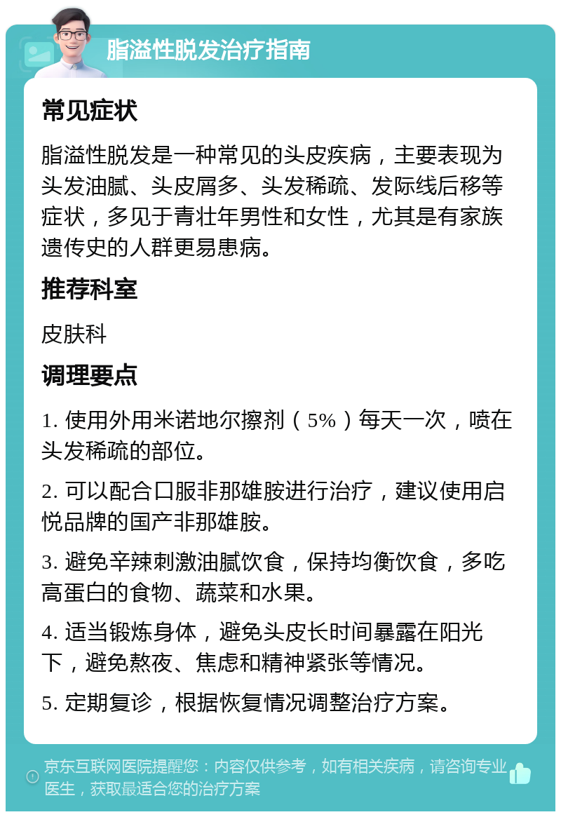 脂溢性脱发治疗指南 常见症状 脂溢性脱发是一种常见的头皮疾病，主要表现为头发油腻、头皮屑多、头发稀疏、发际线后移等症状，多见于青壮年男性和女性，尤其是有家族遗传史的人群更易患病。 推荐科室 皮肤科 调理要点 1. 使用外用米诺地尔擦剂（5%）每天一次，喷在头发稀疏的部位。 2. 可以配合口服非那雄胺进行治疗，建议使用启悦品牌的国产非那雄胺。 3. 避免辛辣刺激油腻饮食，保持均衡饮食，多吃高蛋白的食物、蔬菜和水果。 4. 适当锻炼身体，避免头皮长时间暴露在阳光下，避免熬夜、焦虑和精神紧张等情况。 5. 定期复诊，根据恢复情况调整治疗方案。