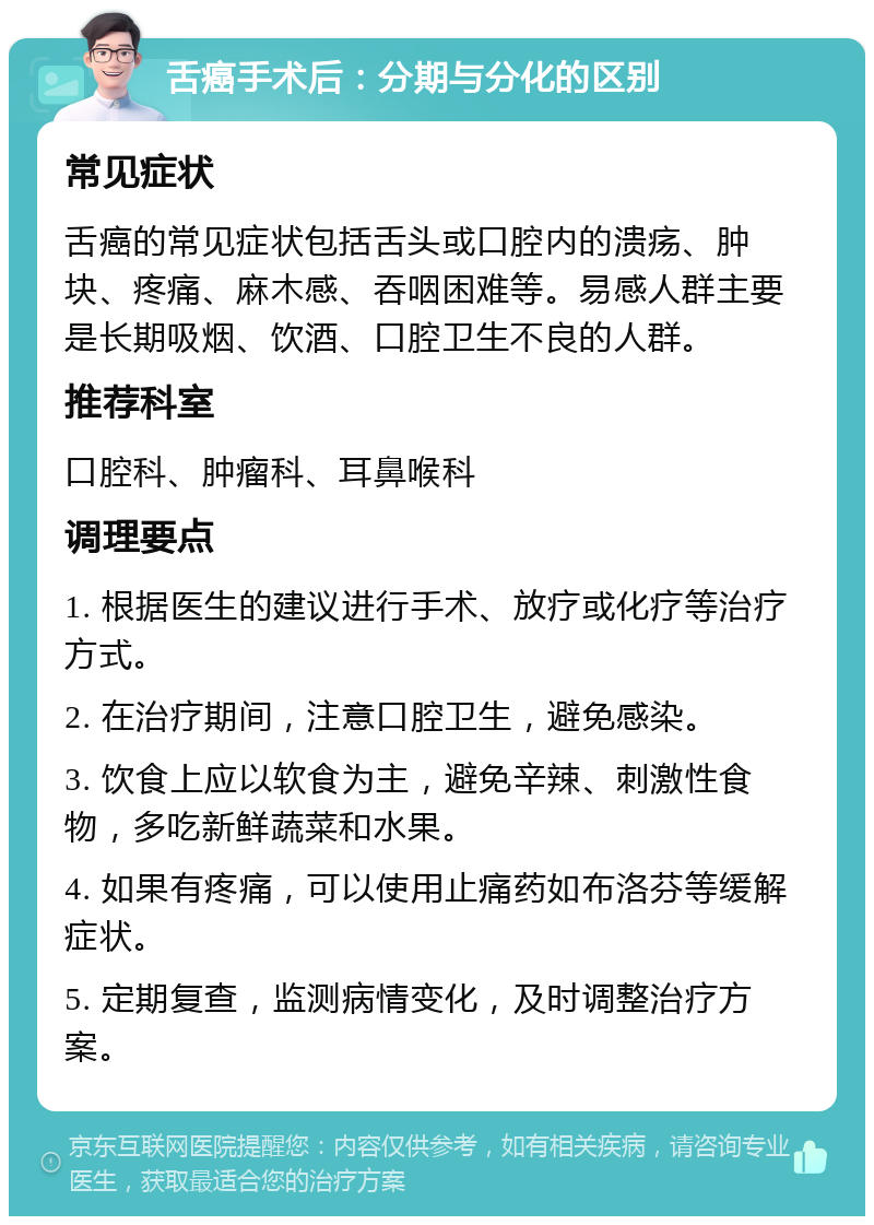 舌癌手术后：分期与分化的区别 常见症状 舌癌的常见症状包括舌头或口腔内的溃疡、肿块、疼痛、麻木感、吞咽困难等。易感人群主要是长期吸烟、饮酒、口腔卫生不良的人群。 推荐科室 口腔科、肿瘤科、耳鼻喉科 调理要点 1. 根据医生的建议进行手术、放疗或化疗等治疗方式。 2. 在治疗期间，注意口腔卫生，避免感染。 3. 饮食上应以软食为主，避免辛辣、刺激性食物，多吃新鲜蔬菜和水果。 4. 如果有疼痛，可以使用止痛药如布洛芬等缓解症状。 5. 定期复查，监测病情变化，及时调整治疗方案。