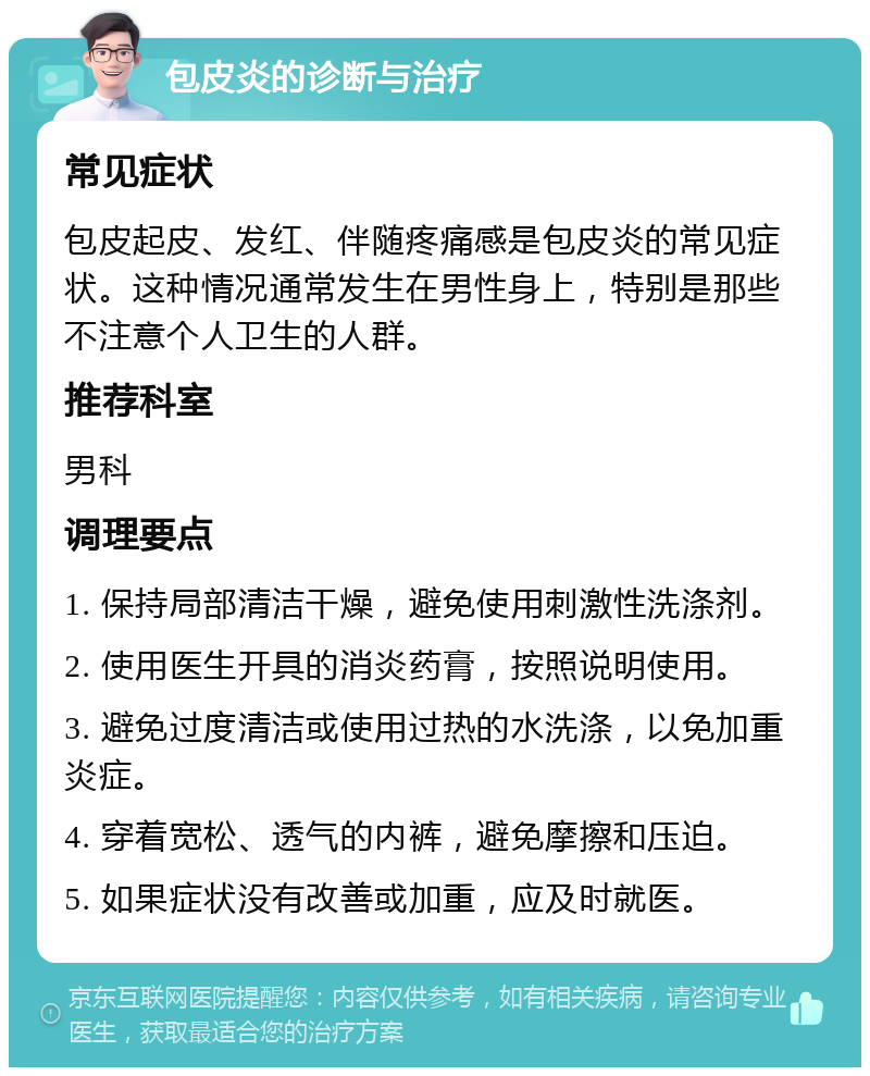 包皮炎的诊断与治疗 常见症状 包皮起皮、发红、伴随疼痛感是包皮炎的常见症状。这种情况通常发生在男性身上，特别是那些不注意个人卫生的人群。 推荐科室 男科 调理要点 1. 保持局部清洁干燥，避免使用刺激性洗涤剂。 2. 使用医生开具的消炎药膏，按照说明使用。 3. 避免过度清洁或使用过热的水洗涤，以免加重炎症。 4. 穿着宽松、透气的内裤，避免摩擦和压迫。 5. 如果症状没有改善或加重，应及时就医。