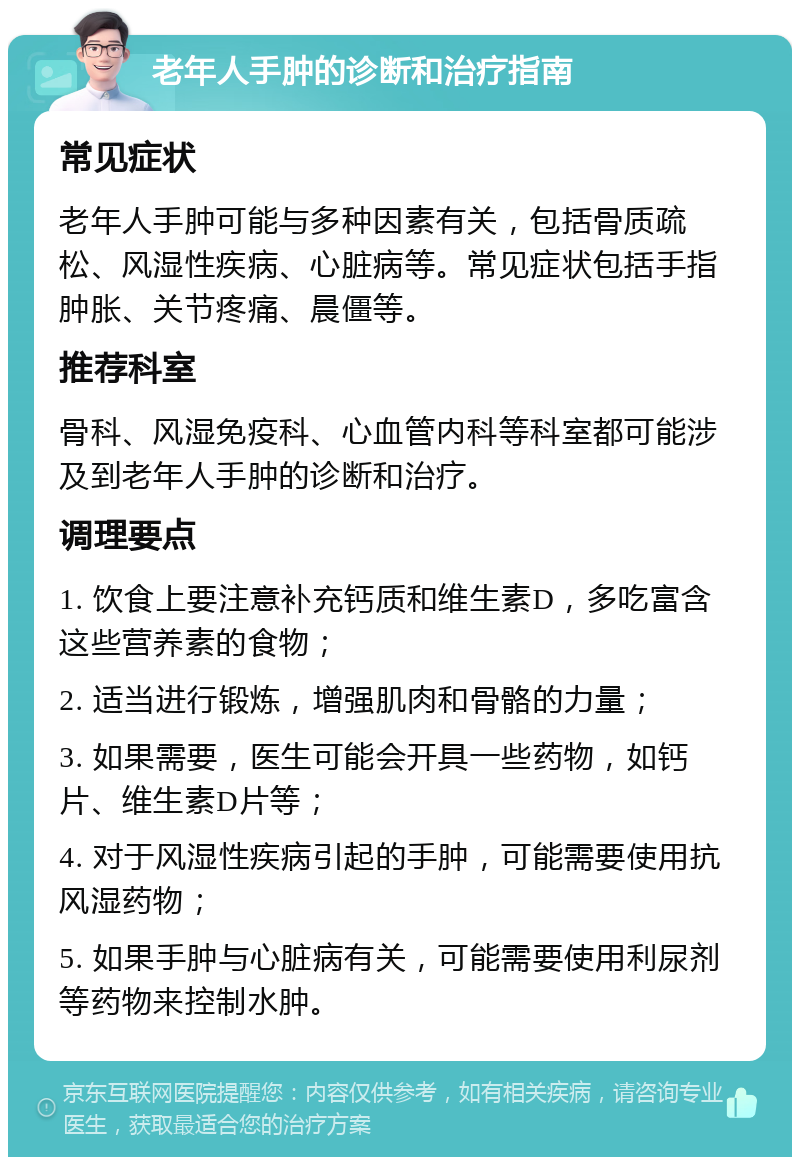 老年人手肿的诊断和治疗指南 常见症状 老年人手肿可能与多种因素有关，包括骨质疏松、风湿性疾病、心脏病等。常见症状包括手指肿胀、关节疼痛、晨僵等。 推荐科室 骨科、风湿免疫科、心血管内科等科室都可能涉及到老年人手肿的诊断和治疗。 调理要点 1. 饮食上要注意补充钙质和维生素D，多吃富含这些营养素的食物； 2. 适当进行锻炼，增强肌肉和骨骼的力量； 3. 如果需要，医生可能会开具一些药物，如钙片、维生素D片等； 4. 对于风湿性疾病引起的手肿，可能需要使用抗风湿药物； 5. 如果手肿与心脏病有关，可能需要使用利尿剂等药物来控制水肿。