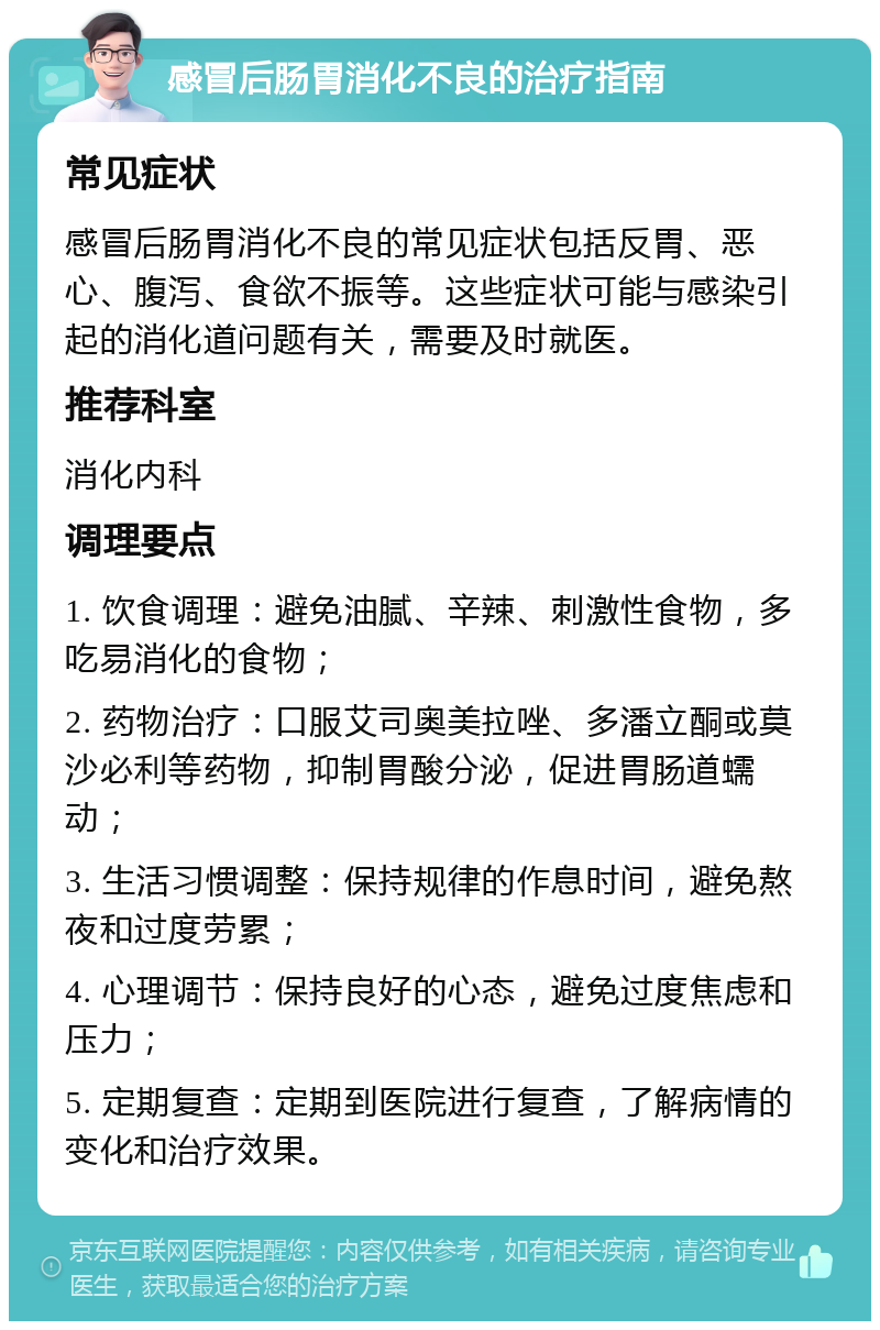 感冒后肠胃消化不良的治疗指南 常见症状 感冒后肠胃消化不良的常见症状包括反胃、恶心、腹泻、食欲不振等。这些症状可能与感染引起的消化道问题有关，需要及时就医。 推荐科室 消化内科 调理要点 1. 饮食调理：避免油腻、辛辣、刺激性食物，多吃易消化的食物； 2. 药物治疗：口服艾司奥美拉唑、多潘立酮或莫沙必利等药物，抑制胃酸分泌，促进胃肠道蠕动； 3. 生活习惯调整：保持规律的作息时间，避免熬夜和过度劳累； 4. 心理调节：保持良好的心态，避免过度焦虑和压力； 5. 定期复查：定期到医院进行复查，了解病情的变化和治疗效果。