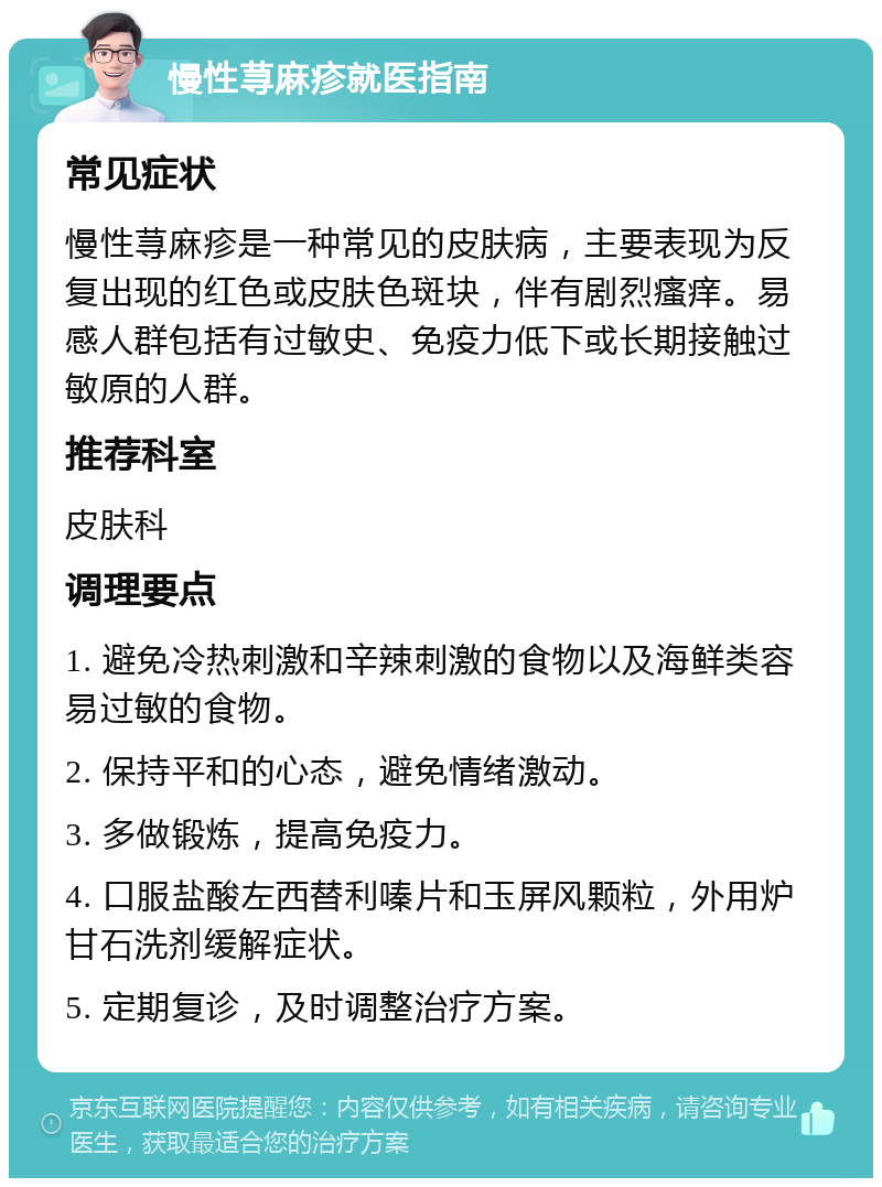 慢性荨麻疹就医指南 常见症状 慢性荨麻疹是一种常见的皮肤病，主要表现为反复出现的红色或皮肤色斑块，伴有剧烈瘙痒。易感人群包括有过敏史、免疫力低下或长期接触过敏原的人群。 推荐科室 皮肤科 调理要点 1. 避免冷热刺激和辛辣刺激的食物以及海鲜类容易过敏的食物。 2. 保持平和的心态，避免情绪激动。 3. 多做锻炼，提高免疫力。 4. 口服盐酸左西替利嗪片和玉屏风颗粒，外用炉甘石洗剂缓解症状。 5. 定期复诊，及时调整治疗方案。