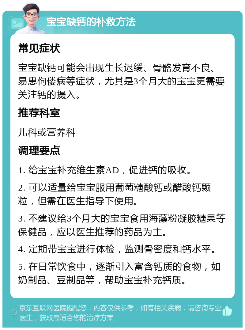 宝宝缺钙的补救方法 常见症状 宝宝缺钙可能会出现生长迟缓、骨骼发育不良、易患佝偻病等症状，尤其是3个月大的宝宝更需要关注钙的摄入。 推荐科室 儿科或营养科 调理要点 1. 给宝宝补充维生素AD，促进钙的吸收。 2. 可以适量给宝宝服用葡萄糖酸钙或醋酸钙颗粒，但需在医生指导下使用。 3. 不建议给3个月大的宝宝食用海藻粉凝胶糖果等保健品，应以医生推荐的药品为主。 4. 定期带宝宝进行体检，监测骨密度和钙水平。 5. 在日常饮食中，逐渐引入富含钙质的食物，如奶制品、豆制品等，帮助宝宝补充钙质。