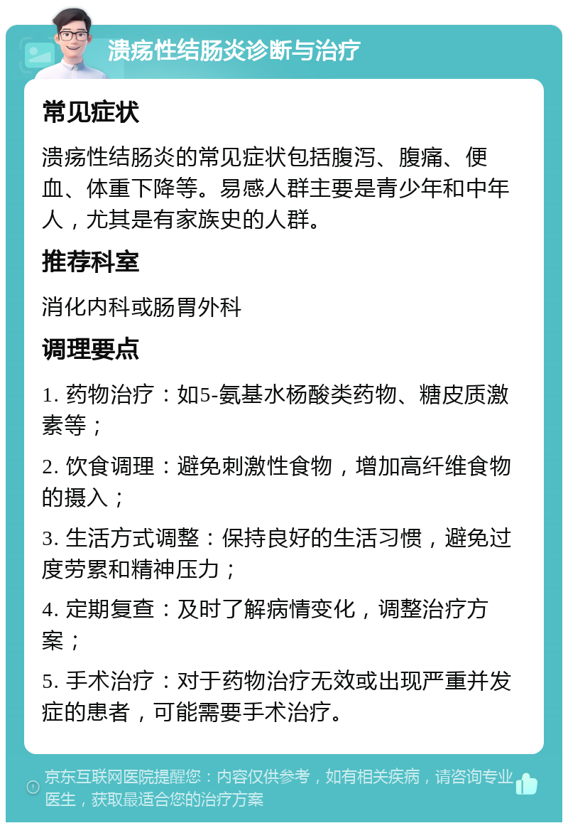 溃疡性结肠炎诊断与治疗 常见症状 溃疡性结肠炎的常见症状包括腹泻、腹痛、便血、体重下降等。易感人群主要是青少年和中年人，尤其是有家族史的人群。 推荐科室 消化内科或肠胃外科 调理要点 1. 药物治疗：如5-氨基水杨酸类药物、糖皮质激素等； 2. 饮食调理：避免刺激性食物，增加高纤维食物的摄入； 3. 生活方式调整：保持良好的生活习惯，避免过度劳累和精神压力； 4. 定期复查：及时了解病情变化，调整治疗方案； 5. 手术治疗：对于药物治疗无效或出现严重并发症的患者，可能需要手术治疗。