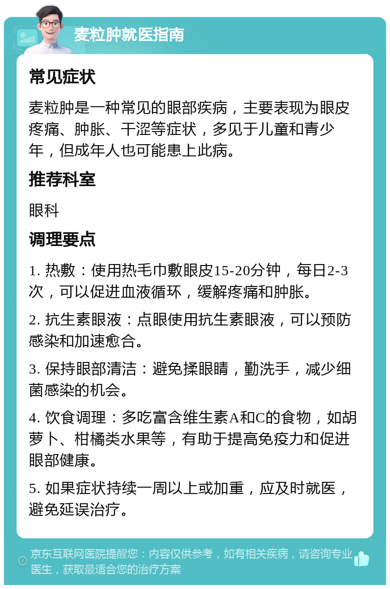 麦粒肿就医指南 常见症状 麦粒肿是一种常见的眼部疾病，主要表现为眼皮疼痛、肿胀、干涩等症状，多见于儿童和青少年，但成年人也可能患上此病。 推荐科室 眼科 调理要点 1. 热敷：使用热毛巾敷眼皮15-20分钟，每日2-3次，可以促进血液循环，缓解疼痛和肿胀。 2. 抗生素眼液：点眼使用抗生素眼液，可以预防感染和加速愈合。 3. 保持眼部清洁：避免揉眼睛，勤洗手，减少细菌感染的机会。 4. 饮食调理：多吃富含维生素A和C的食物，如胡萝卜、柑橘类水果等，有助于提高免疫力和促进眼部健康。 5. 如果症状持续一周以上或加重，应及时就医，避免延误治疗。